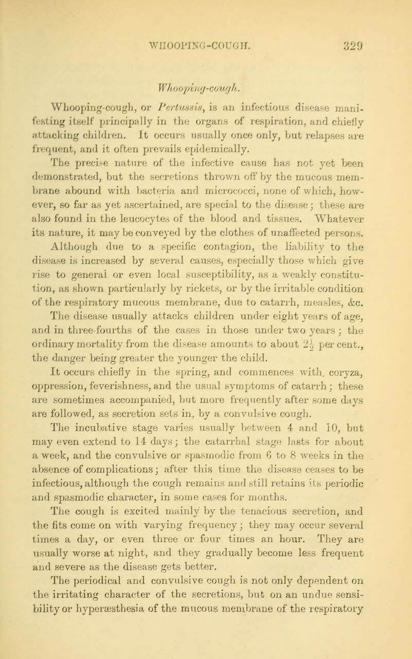 wii ooi'iNG -CO i:g u. ?j2^j Who opi'/'/j - cjjy/ilh. Whooping-cough, or I'c/rtuHHw^ is an infectious discano rrjani- feHting itself principally in the organs of respiration, and chiefly attacking children. It occurs usually once only, hut relapses are frequent, and it often prevails epidemically. The precise nature of the infective cause has not yet been d(jrnonstrated, hut tlie secretions thrown off by the mucous mem- hrane abound with bacteria and micrococci, none of which, how- ever, so far as yet ascertained, are special to the disease; these are also found in the leucocytes of the blood and tissues. Whatever its nature, it may be conveyed by the clothes of unaffected persons. Although due to a specific contagion, the liability to the disease is increased by several causes, especially those which give rise to general or even local susceptibility, as a weakly constitu- tion, as shown particularly by rickets, or by the irritable condition of the respiratory mucous membrane, due to catarrh, measles, &c. The disease usually attacks children under eight years of age, and in three-four-ths of the cases in those under two years; the ordinary mortality from the disease amounts to about 'l\, percent., the clanger being greater the younger the child. It occurs chiefly in the spring, and commences with, coiyza, oppression, feverishness, and the usual symptoms of catarrh; these are sometimes accompanied, but more frequentl)^ after some days are followed, as secretion sets in, by a convulsive cough. The incubative stage varies usually between 4 and 10, but may even extend to 14 days; the catarrhal stage lasts for about a week, and the convulsive or spasmodic from 6 to 8 weeks in the absence of complications; after this time the disea.se ceases to be infectious, although the cough remains and still retains its periodic and spasmodic character, in some cases for months. The cough is excited mainly by the tenacious secretion, and the fits come on with varying frequency; they may occur several times a day, or even three or four times an hour. They are usually worse at night, and they gradually become less frequent and severe as the disease gets better. The periodical and convulsive cough is not only dependent on the irritating character of the secretions, but on an undue sensi- bility or hypenesthesia of the mucous menxbrane of the respiratoiy