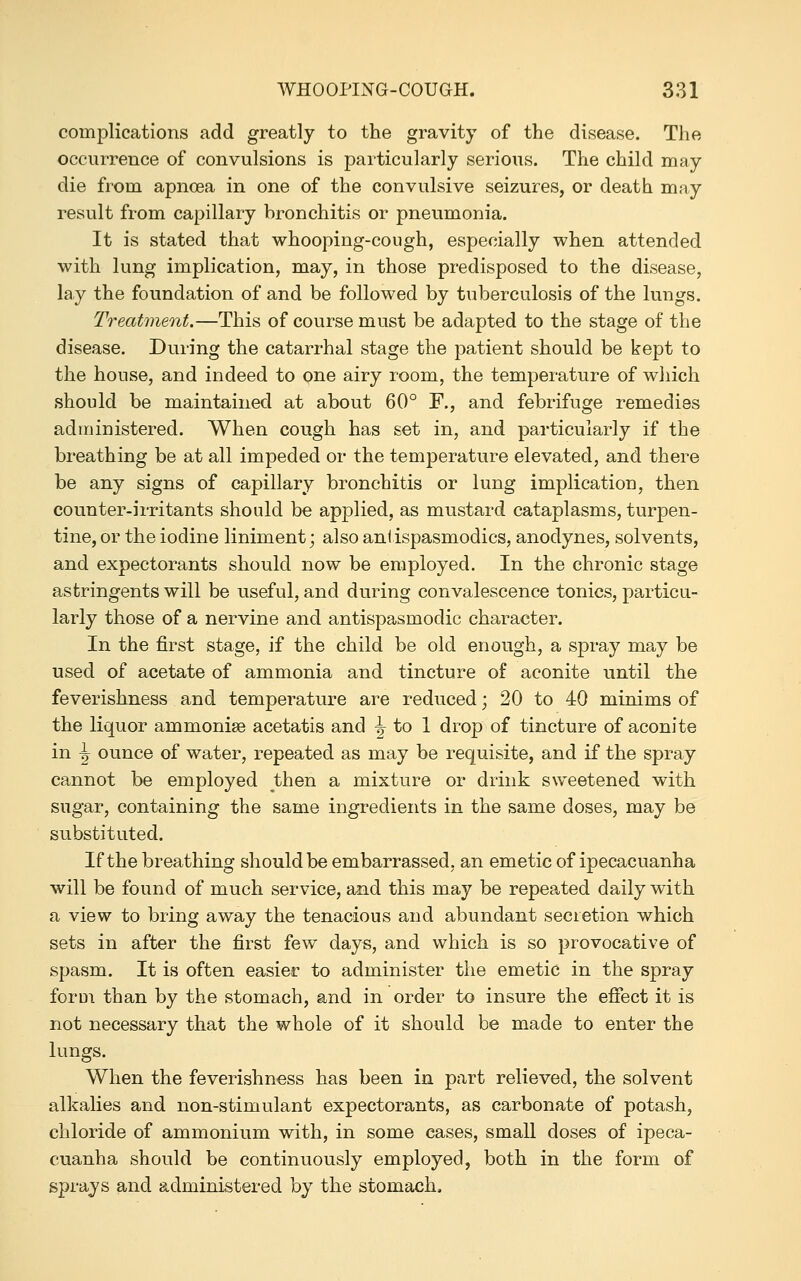 complications add greatly to the gravity of the disease. The occurrence of convulsions is particularly serious. The child may die from apnoea in one of the convulsive seizures, or death may result from capillary bronchitis or pneumonia. It is stated that whooping-cough, especially when attended with lung implication, may, in those predisposed to the disease, lay the foundation of and be followed by tuberculosis of the lungs. Treatment.—This of course must be adapted to the stage of the disease. During the catarrhal stage the patient should be kept to the house, and indeed to one airy room, the temperature of wliich should be maintained at about 60° F., and febrifuge remedies administered. When cough has set in, and particularly if the breathing be at all impeded or the temperature elevated, and there be any signs of capillary bronchitis or lung implication, then counter-irritants should be applied, as mustard cataplasms, turpen- tine, or the iodine liniment; also ani ispasmodics, anodynes, solvents, and expectorants should now be employed. In the chronic stage astringents will be useful, and during convalescence tonics, particu- larly those of a nervine and antispasmodic character. In the first stage, if the child be old enough, a spray may be used of acetate of ammonia and tincture of aconite until the feverishness and temperature are reduced; 20 to 40 minims of the liquor ammonise acetatis and ^ to 1 drop of tincture of aconite in J ounce of water, repeated as may be requisite, and if the spray cannot be employed then a mixture or drink sweetened with sugar, containing the same ingredients in the same doses, may be substituted. If the breathing should be embarrassed, an emetic of ipecacuanha will be found of much service, and this may be repeated daily with a view to bring away the tenacious and abundant secretion which sets in after the first few days, and which is so provocative of spasm. It is often easier to administer the emetic in the spray forui than by the stomach, and in order to insure the efiect it is not necessary that the whole of it should be made to enter the lungs. When the feverishness has been in part relieved, the solvent alkalies and non-stimulant expectorants, as carbonate of potash, chloride of ammonium with, in some cases, small doses of ipeca- cuanha should be continuously employed, both in the form of sprays and administered by the stomach.