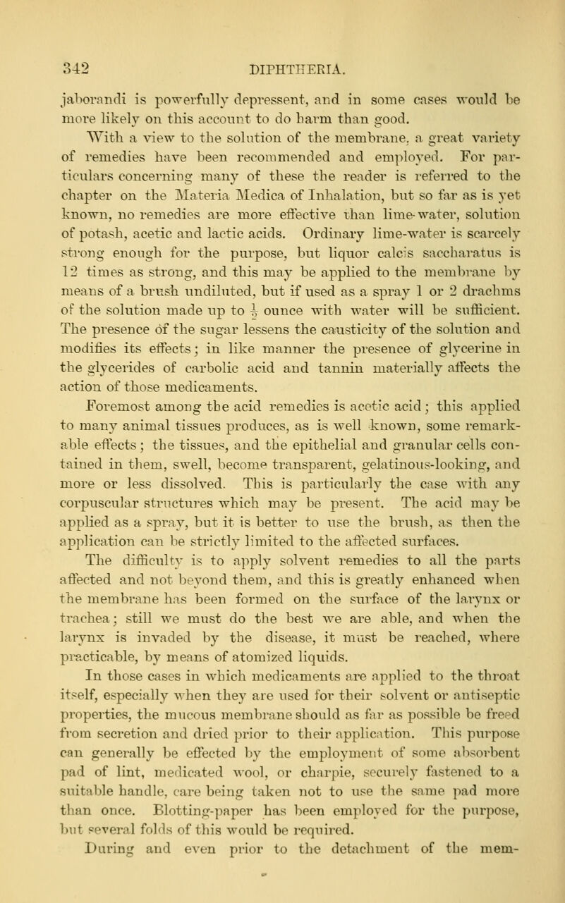 jabornndi is powerfully depressent, and in some cases T^'onld be more likely on this acconnt to do barm than good. With a view to the solution of the membrane, a great variety of remedies have been recommended and employed. For par- ticulars concerning many of these the render is referred to the chapter on the Materia Medica of Inhalation, but so far as is yet known, no remedies are more eflective than lime-water, solution of potash, acetic and lactic acids. Ordinary lime-water is scarcely sti'ong enough for the purpose, but liquor calcis saccharatus is 12 times as strong, and this may be applied to the membrane by means of a brush undiluted, but if used as a spray 1 or 2 drachms of the solution made up to ^ ounce with water will be sufficient. The presence of the sugar lessens the causticity of the solution and modifies its eifects; in like manner the presence of glycerine in the giycerides of carbolic acid and tannin materially affects the action of those medicaments. Foremost among the acid remedies is acetic acid ; this applied to many animal tissues produces, as is well known, some remark- able effects; the tissues, and the epithelial and granular cells con- tained in them, swell, becom<^ transparent, gelatinous-looking, and more or less dissolved. This is particularly the case with any corpuscular structures which may be present. The acid may be applied as a spray, but it is better to use the brush, as then the application can be strictly limited to the aflected surfaces. The difficulty is to apply solvent remedies to all the parts affected and not beyond them, and this is greatly enhanced when the membrane has been formed on the surfoce of the larynx or trachea; still we must do the best we are able, and when the larynx is invaded by the disease, it must be reached, where pi^xticable, by means of atomized liquids. In those cases in which medicaments are applied to the throat itself, especially when they are used for their solvent or antiseptic properties, the mucous membrane should as for as possible be freed from secretion and dried prior to their application. This purpose can generally be effected by the employment of some absorbent pad of lint, me<licated wool, or charpie, securely fastened to a suitable handle, care being taken not to use the same pad more than once. Blotting-paper has been employed for the purpose, but several folds of this would be required. During and even prior to the detachment of the mem-