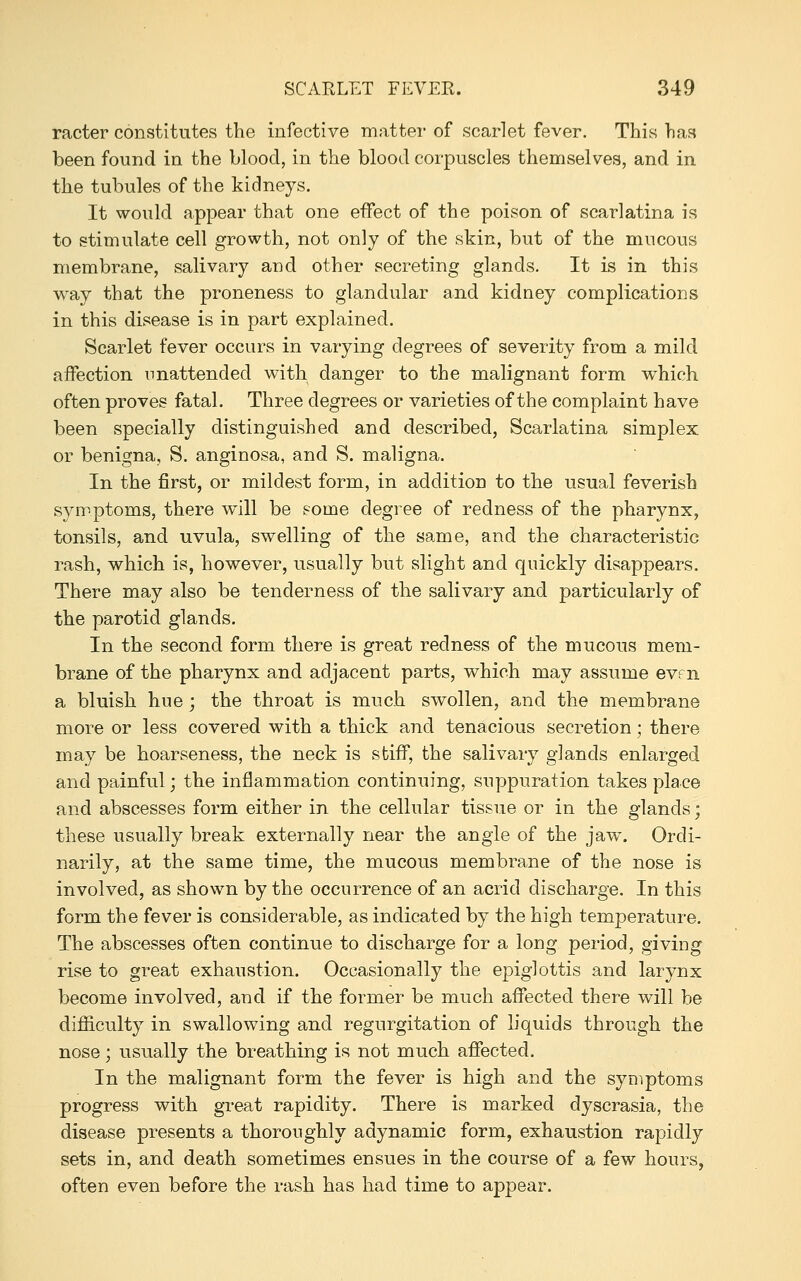 racter constitutes the infective matter of scarlet fever. This has been found in the blood, in the blood corpuscles themselves, and in the tubules of the kidneys. It would appear that one effect of the poison of scarlatina is to stimulate cell growth, not only of the skin, but of the mucous membrane, salivary and other secreting glands. It is in this way that the proneness to glandular and kidney complications in this disease is in part explained. Scarlet fever occurs in varying degrees of severity from a mild affection unattended with danger to the malignant form which often proves fatal. Three degrees or varieties of the complaint have been specially distinguished and described, Scarlatina simplex or benigna, S. anginosa, and S. maligna. In the first, or mildest form, in addition to the usual feverish symptoms, there will be some degree of redness of the pharynx, tonsils, and uvula, swelling of the same, and the characteristic rash, which is, however, usually but slight and quickly disapjoears. There may also be tenderness of the salivary and particularly of the parotid glands. In the second form there is great redness of the mucous mem- brane of the pharynx and adjacent parts, which may assume evf n a bluish hue ; the throat is much swollen, and the membrane more or less covered with a thick and tenacious secretion; there may be hoarseness, the neck is stiff, the salivary glands enlarged and painful; the inflammation continuing, suppuration takes place and abscesses form either in the cellular tissue or in the glands; these usually break externally near the angle of the jaw. Ordi- narily, at the same time, the mucous membrane of the nose is involved, as shown by the occurrence of an acrid discharge. In this form the fever is considerable, as indicated by the high temperature. The abscesses often continue to discharge for a long period, giving rise to great exhaustion. Occasionally the epiglottis and larynx become involved, and if the former be much affected there will be difficulty in swallowing and regurgitation of liquids through the nose; usually the breathing is not much affected. In the malignant form the fever is high and the symptoms progress with great rapidity. There is marked dyscrasia, the disease presents a thoroughly adynamic form, exhaustion rapidly sets in, and death sometimes ensues in the course of a few hours, often even before the rash has had time to appear.