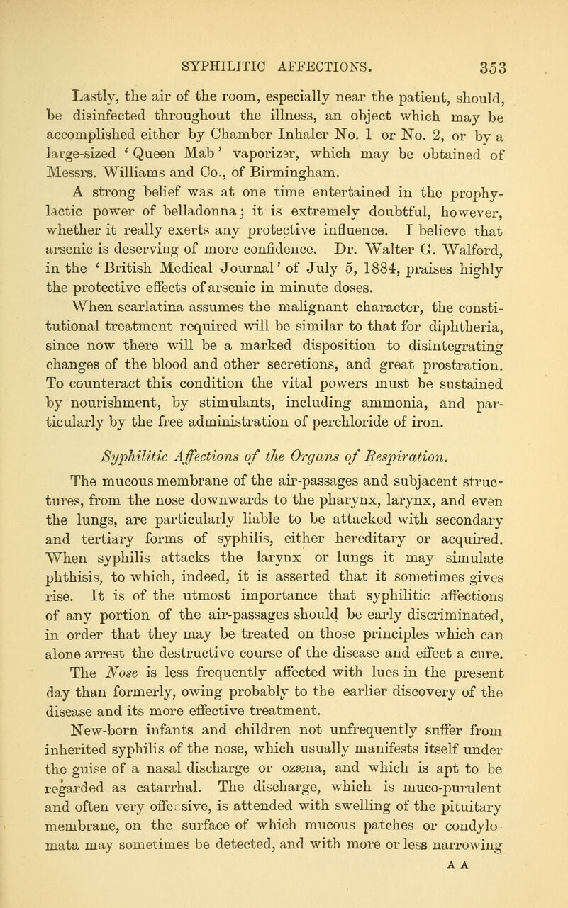 Lastly, the air of the room, especially near the patient, should, be disinfected throughoat the illness, an object which may be accomplished either by Chamber Inhaler No. 1 or No. 2, or by a large-sized * Queen Mab' vaporizar, which may be obtained of Messrs. Williams and Co., of Birmingham. A strong belief was at one time entertained in the prophy- lactic power of belladonna; it is extremely doubtful, however, whether it really exerts any protective influence. I believe that arsenic is deserving of more confidence. Dr. Walter Gr. Walford, in the ' British Medical Journal' of July 5, 1884, praises highly the protective effects of arsenic in minute doses. When scarlatina assumes the malignant character, the consti- tutional treatment required will be similar to that for diphtheria, since now there will be a marked disposition to disintegrating changes of the blood and other secretions, and great prostration. To counteract this condition the vital powers must be sustained by nourishment, by stimulants, including ammonia, and par- ticularly by the free administration of perchloride of iron. Syphilitic Affections of the Organs of Respiration, The mucous membrane of the air-passages and subjacent struc- tures, from the nose downwards to the pharynx, larynx, and even the lungs, are particularly liable to be attacked with secondary and tertiary forms of syphilis, either hereditary or acquired. When syphilis attacks the larynx or lungs it may simulate phthisis, to which, indeed, it is asserted that it sometimes gives rise. It is of the utmost importance that syphilitic affections of any portion of the air-passages should be early discriminated, in order that they may be treated on those principles which can alone arrest the destructive course of the disease and effect a cure. The Nose is less frequently affected with lues in the present day than formerly, owing probably to the earlier discovery of the disease and its more effective treatment. New-born infants and children not unfrequently suffer from inherited syphilis of the nose, which usually manifests itself under the guise of a nasal discharge or ozsena, and which is apt to be regarded as catarrhal. The discharge, which is muco-purulent and often very offeiisive, is attended with swelling of the pituitary membrane, on the surface of which mucous patches or condylo mata may sometimes be detected, and with more or less narrowing A A
