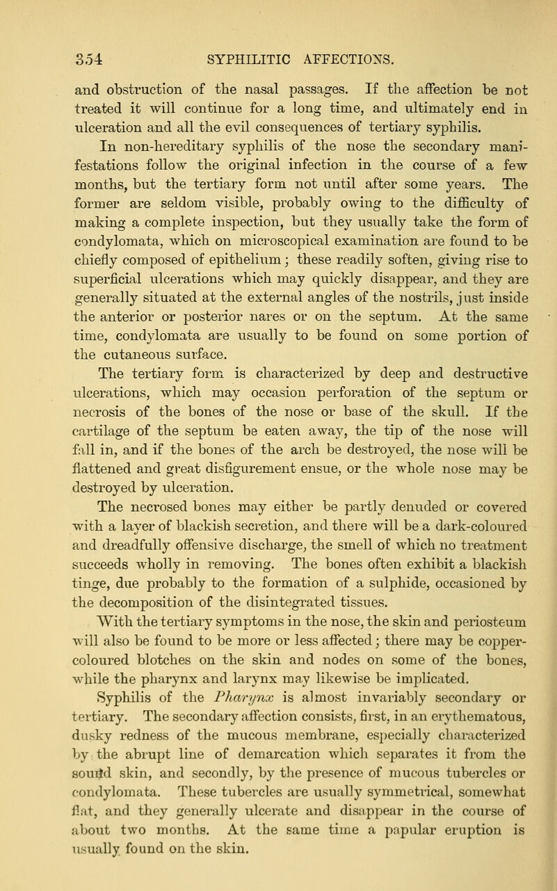 and obstruction of the nasal passages. If the affection be not treated it will continue for a long time, and ultimately end in ulceration and all the evil consequences of tertiary syphilis. In non-hereditary syphilis of the nose the secondary mani- festations follow the original infection in the course of a few months, but the tertiary form not until after some years. The former are seldom visible, probably owing to the difficulty of making a complete inspection, but they usually take the form of condylomata, which on microscopical examination are found to be chiefly composed of epithelium; these readily soften, giving rise to superficial ulcerations which may quickly disappear, and they are generally situated at the external angles of the nostrils, just inside the anterior or posterior nares or on the septum. At the same time, condylomata are usually to be found on some portion of the cutaneous surface. The tertiary form is characterized by deep and destructive ulcerations, which may occasion perforation of the septum or necrosis of the bones of the nose or base of the skull. If the cartilage of the septum be eaten away, the tip of the nose will fall in, and if the bones of the arch be destroyed, the nose will be flattened and great disfigurement ensue, or the whole nose may be destroyed by ulceration. The necrosed bones may either be partly denuded or covered with a layer of blackish secretion, and there will be a dark-coloured and dreadfully offensive discharge, the smell of which no treatment succeeds wholly in removing. The bones often exhibit a blackish tinge, due probably to the formation of a sulphide, occasioned by the decomposition of the disintegrated tissues. With the tertiary symptoms in the nose, the skin and periosteum will also be found to be more or less affected; there may be copper- coloured blotches on the skin and nodes on some of the bones, while the pharynx and larynx may likewise be implicated. Syphilis of the Pharynx is almost invariably secondary or tertiary. The secondary affection consists, first, in an erythematous, dusky redness of the mucous membrane, especially characterized by the abrupt line of demarcation which separates it from the souijd skin, and secondly, by the presence of mucous tubercles or condylomata. These tubercles are usually symmetrical, somewhat flat, and they generally ulcerate and disappear in the course of about two months. At the same time a papular eruption is usually found on the skin. I