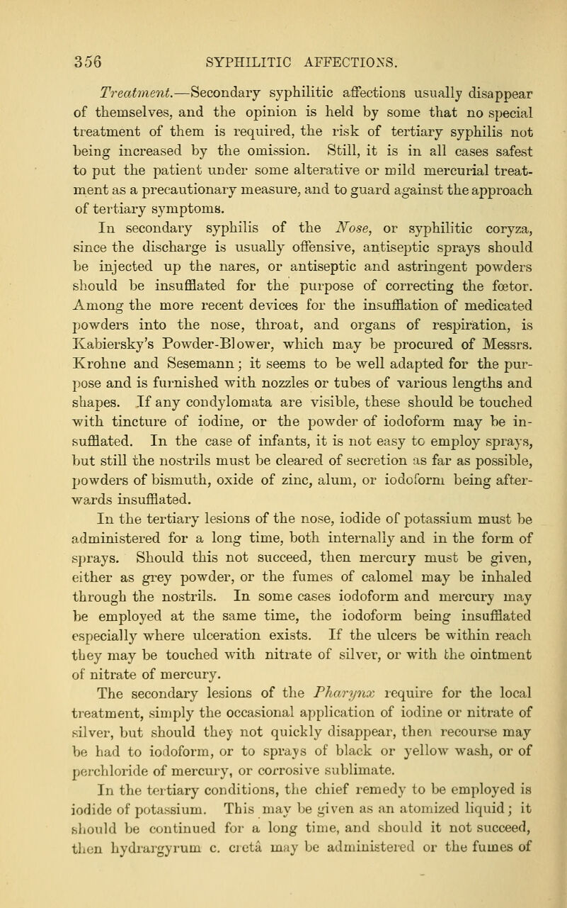 Treatment.—Secondary syphilitic affections usually disappear of themselves, and the opinion is held by some that no special treatment of them is required, the risk of tertiary syphilis not being increased by the omission. Still, it is in all cases safest to put the patient under some alterative or mild mercurial treat- ment as a precautionary measure, and to guard against the approach of tertiary symptoms. In secondary syphilis of the Nose, or syphilitic coryza, since the discharge is usually offensive, antiseptic sprays should be injected up the nares, or antiseptic and astringent powders should be insufflated for the purpose of correcting the foetor. Among the more recent devices for the insufflation of medicated powders into the nose, throat, and organs of respiration, is Kabiersky's Powder-Blower, which may be procured of Messrs. Krohne and Sesemann; it seems to be well adapted for the pur- pose and is furnished with nozzles or tubes of various lengths and shapes. If any condylomata are visible, these should be touched with tincture of iodine, or the powder of iodoform may be in- sufflated. In the case of infants, it is not easy to employ sprays, but still the nostrils must be cleared of secretion as far as possible, powders of bismuth, oxide of zinc, alum, or iodoform being after- wards insufflated. In the tertiary lesions of the nose, iodide of potassium must be administered for a long time, both internally and in the form of sprays. Should this not succeed, then mercury must be given, either as grey powder, or the fumes of calomel may be inhaled through the nostrils. In some cases iodoform and mercury may be employed at the same time, the iodoform being insufflated especially where ulceration exists. If the ulcers be within reach tbey may be touched with nitrate of silver, or with the ointment of nitrate of mercury. The secondary lesions of the Pharynx require for the local treatment, simply the occasional application of iodine or nitrate of silver, but should they not quickly disappear, then recourse may be had to iodoform, or to sprays of black or yellow wash, or of perchloride of mercury, or corrosive sublimate. In the tertiary conditions, the chief remedy to be employed is iodide of potassium. This may be given as an atomized liquid; it should be continued for a long time, and should it not succeed, then hydrargyrum c. cieta may be administered or the fumes of