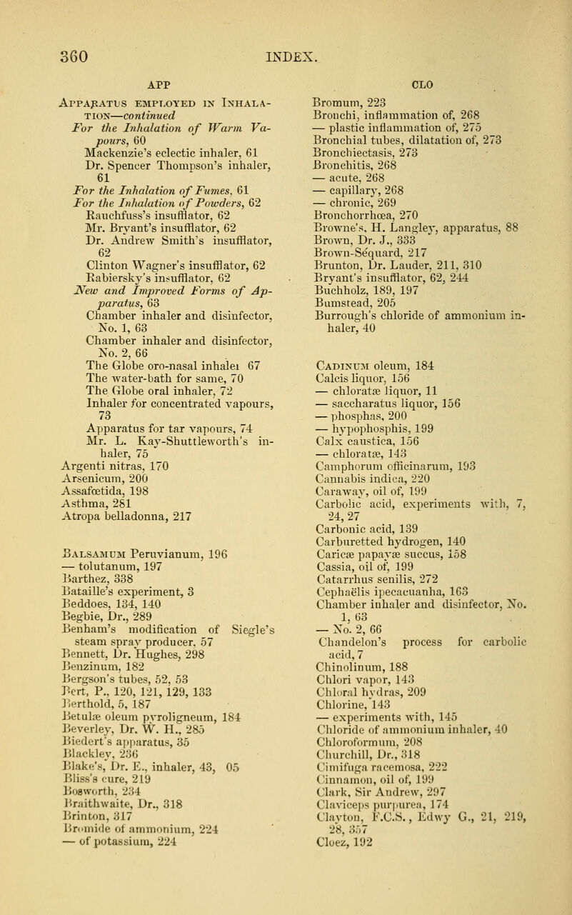 APP ArPApATL'S EMPT.OYED IN INHALA- TION—continued For the Inhalation of Warm Va- pours, 60 Mackenzie's eclectic inhaler, 61 Dr. Spencer Thompson's inhaler, 61 For the Inhalation of Fumes, 61 For the Inhalation of Powders, 62 Ranchfuss's insufflator, 62 Mr. Bryant's insufflator, 62 Dr. Andrew Smith's insufflator, 62 Clinton Wagner's insufflator, 62 Eabiersky's int^ufflator, 62 New and Improved Forms of Ap- paratus, 63 Chamber inhaler and disinfector, No. 1, 63 Chamber inhaler and disinfector, No. 2, &Q The Globe oro-nasal inhalei 67 The water-bath for same, 70 The Globe oral inhaler, 72 Inhaler for concentrated vapours, 73 Apparatus for tar vapours, 74 Mr. L. Kay-Shuttleworth's in- haler, 75 Argenti nitras, 170 Arsenicum, 200 Assafoetida, 198 Asthma, 281 Atropa belladonna, 217 Balsamum Peruvianum, 196 — tolutanum, 197 Barthez, 338 Bataille's experiment, 8 Beddoes, 134, 140 Begbie, Dr., 289 Benham's modification of Si< steam sprav producer, 57 Bennett, Dr. Hughes, 298 Benzinum, 182 Bergson's tubes, 62, 53 Bert, P., 120, 121, 129, 133 Berthold, 5, 187 Betulae oleum pvroligneum, 184 lieverley. Dr. W. H., 285 Biedert's ap|)aratus, 35 liiacklev, 236 Blake's,'Dr. E., inhaler, 43, 05 Bliss's cure, 219 Boaworth, 234 liraithwaite. Dr., 318 Brinton, 317 Bromide ot ammonium, 224 — of potassium, 224 CLO Bromum, 223 Bronchi, inflammation of, 268 — plastic inflammation of, 275 Bronchial tubes, dilatation of, 273 Bronchiectasis, 273 Bronchitis, 268 — acute, 268 — capillary, 268 — chronic, 269 Bronchorrhcea, 270 Browne's, H. Langley, apparatus, 88 Brown, Dr. J., 333 Brown-Sequard, 217 Brunton, Dr. Lauder, 211, 310 Bryant's insufflator, 62, 244 Buchholz, 189, 197 Bumsread, 205 Burrough's chloride of ammonium in- haler, 40 Cadinu^i oleum, 184 Calcis liquor, 156 — chloratfe liquor, 11 — saccharatus liquor, 156 — phosphas, 200 — hypophosphis, 199 Calx caustica, 156 — chloratse, 143 Camphorum offlcinarum, 193 Cannabis indica, 220 CaraAvay, oil of, 199 Carbolic acid, experiments Avith, 7, 24, 27 Carbonic acid, 139 Carburetted hydrogen, 140 Caricse papayce succus, 158 Cassia, oil of, 199 Catarrhus senilis, 272 Cephaelis ipecacuanha, 163 Chamber inhaler and disinfector, No. 1, 63 — No. 2, 66 Chandelon's process for carbolic acid, 7 Chinolinum, 188 Chlori vapor, 143 Chk)ral hvdras, 209 Chlorine,'143 — experiments with, 145 Chloride of ammonium inhaler, 40 Chloroformum, 208 Churchill, Dr., 318 Cimifuga racemosa, 222 Cinnamon, oil of, 199 Clark, Sir Andrew, 297 Claviceps purpurea, 174 Clavtou, F.C.S., Edwy G., 21, 219, 28, 357 Cloez, 192