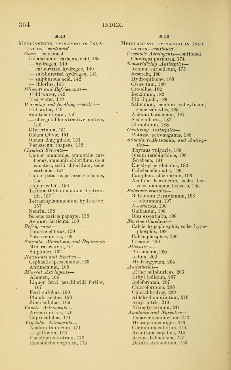 MED Mi:dicaments employed in Inha- lation—continued Gases—continued Inhalation of carbonic acid, 136 — hydrogen, 140 — carburetted hj^drogeu, 140 — sulphuretted hydrogen, 141 — sulphurous acid, 142 — chlorine, 143 Diluents and Refrigerants— Cold water, 149 Iced water, 149 Warming and Soothing remedies— Hot water, 149 Solution of gum, 150 — of vegetable extractive matters, 150 Glycerinum, 151 Oleum Olivse, 151 Oleum Amygdalae, 151 Verbascum thapsus, 152 Chemical Solvents— Liquor ammonise, ammoniae car- bonas, ammonii chloridum, soda caustica, sodii chloridum, sodae carbonas, 154 Liquor potassae, potassse carbonas, 155 Liquor calcic, 156 Tetramethylammonium hydrox- ide, 157 Tetraethylammonium hydroxide, 157 Neurin, 158 Succus caricse papayae, 158 Acidum lacticum, 169 Refrigerants— PotassEe chloras, 159 Potass£e nitras, 160 Solvents, Alteratives, and Depurants Mineral waters, 161 Sulphides, 162 Nauseants and Emetics— Cephaelis ipecacuanha, 163 Antimonium, 165 3Iineral Astringents— Alumen, 166 Liquor ferri perchloridi fortior, 167 Ferri sulphas, 168 Plumbi acetas, 168 Zinci sulphas, 169 Caustic Astriiigents—' Argend nitras, 170 Cupri suljjhas, 171 Vegetable Astringents— Aciduiii tannicuin, 171 — gallicum, 173 Eucalyptus rostrata, 173 Jlamaiiielis vir;;iiijca, 174 MED Medicaments employed in Inha- lation—continued Vegetable Astringents—continued Claviceps purpurea, 174 Non-oxidizing Antiseptics— Acidum carbolicum, 175 Resorcin, 180 Hydroquinone, 180 Creasutum, 180 Cresoline, 182 Benzinum, 182 Fix liquida, 183 Salicinum, acidum salicylicum, sodae salicylas, 185 Acidum boracicum, 187 Sodse biboras, 187 Chinolinum, 188 Oxidizing A ntiseptics— Potass£e perpianganas, 188 Stimulants,Balsa?nics, and Antisep- tics— Thymus vulgaris, 189 Oieum terebinthinse, 190 Terebena, 191 Eucalyptus globulus, 192 Cubeba officinalis, 193 Camphora officinarum, 193 Acidum benzoicum, sodas ben- zoas, ammonise benzoas, 195 Balsamic remedies— i3alsaraum Peruvianum, 196 — tolutanum, 197 Assafoetida, 198 Galbanum, 198 Olea essentialia, 198 Nervine stimulants— Calcis hypophosphis, sodae hypo- phosphis, 199 Calcis phosphas, 200 Cocaine, 200 Alteratives— Arsenicum, 200 lodum, 202 Hydrargyrum, 204 Aiiwsthetics— iEther sulphuricus, 206 Ethyl iodidum, 207 lodoformum, 207 Chloroformum, 208 Chloral hydras, 209 Aldehydum dilutura, 210 Amyl nitris, 210 Mitroglycerinum, 241 Anodgties and Narcotics— Papaver somniferum, 212 Hyoscyamus niger, 313 Coniuiu maculaium, 214 Aconitum napellus, 215 Atropa l)ella(l(»nna, 217 Datura stramoniuni, 218