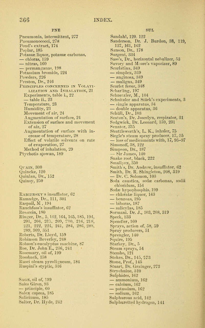 Pneumonia, intermittent, 277 Pneumonococci, 278 Pond's extract, 174 Poplar, 185 Potassas liquor, potassae carbonas, — chloras, 159 — nitras, 160 — permanccana?, 198 Potassium bromide, 224 Powders, 226 Preston, Dr., 246 Principles concerned in Volati- lization AND Inhalation, 21 Experiments, table i., 22 — table ii., 23 Temperature, 23 Humidity, 23 Movement of air, 24 Augmentation of surface, 24 Extension of surface and movement of air, 27 Augmentation of surface with in- crease of temperature, 28 Effect of volatile solvents on rate of evaporation, 27 Method of inhalation, 29 Ptychotis ajowan, 189 QrAiN, 300 Quincke, 120 Quinlan, Dr., 152 Quinsy, 250 Rasizrskys insufflator, 62 Kamadge, Dr., Ill, 301 Kaspail, M , 194 Eauchfuss's insufflator, 62 Eesorcin, ISO EinL^er, Dr., 5.142,164,165.185, 194, 201, 204, 2C5, 209, 210,^216, 218, 221, 222, 224, 241, 284, 286, 288, 289. 309, 351 Eoberts, Dr. Lloyd, 159 Eobiuson Beverley, 248 Eobson'seucalvjitus macbine, 87 Eoe, Dr. John E., 236, 241 Eosemary, oil of, 199 Eossbach, 158 Eusci oleum pyrolic^neum, 184 Euspini's styptic, 316 Sage, oil of, 199 Sales Giron, 93 — principle, 60 Salex caprea, 185 Saliciiium. 185 Salter, Dr. Hyde, 242 Sandah], 120. 122 Sanderson, Dr. J. Burdon, 38, 119, 127, 161, 162 Sanson, Dr., 178 Sargent, 334 Sass's, Dr., horizontal nebulizer, 53 Savorv and Moore's vaporizer, 89 Scarlatina, 349 — simplex, 349 — anginosa, 349 — maligna, 349 Scarlet fever, 348 Scharling, 197 Schnetzler, M., 104 Schnitzler and Stork's experiments, 3 — single apparatus, 34 — double apparatus, 36 Schull, Dr., 103 Seaton's, Dr. Joscelvn, respirator, 31 Sedgwick, Dr. Leonard, 159, 231 Senator, 335 Shuttle worth's, L. K., inhaler, 75 Siegle's steam spray producer, 17, 55 — loss of medicaments with, 17, 95-97 Simonoff, 38, 122 Simpson, Dr., 187 — Sir James, 140 Snake root, black, 222 Smallpox, 350 Smith's, Dr. Andrew, insufflator, 62 Smith, Dr. E. Shingleton, 208, 319 — Dr. C. Solomon,l03 Soda caustica, sodse carbonas, sodii chloridum, 154 Sodse hypophosphis. 199 — chloratse liquor, 143 — benzoas, 195 — biboras, 187 — salicvlas, 185 Sormani. Dr. J., 103, 208, 319 Speck, 133 Spendler,160 Sprays, action of, 58, 59 Spray producers, 51 Sprengler, 140 Squire, 195 Starkey, Dr., 5 Steam sprays, 54 Stembo, 121 Stokes. Dr., 145, £73 Stone, Prof., 145 Stuart, Dr. Grainger, 273 Strvchnine, 310 Sulphides, 162 — ammonium, 162 — calcium, 162 — potassium, 162 — sodium, 162 Sulpliurous acid, 142 Sulj)huretted hydrogen, 141 ^