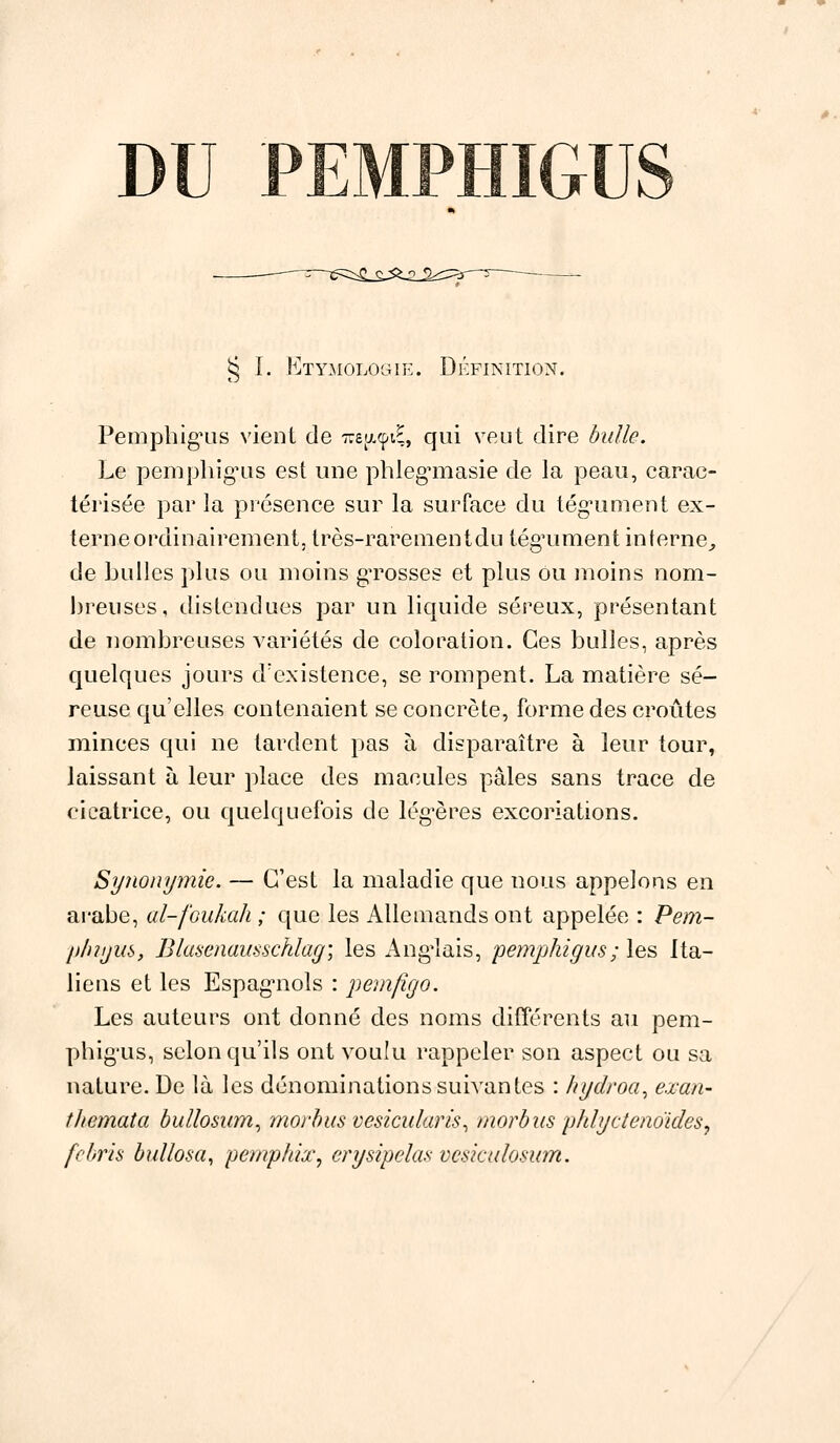 DU PEM § I. EtYMOLOGIE. Définition. Pemphig'us vient de we^-çiÇ, qui veut dire bulle. Le pemphig'us est une phleg^masie de la peau, carac- térisée par la présence sur la surface du tégument ex- terne ordinairement, très-rare aient du tég'ument interne, de huiles plus ou moins grosses et plus ou moins nom- breuses, distendues par un liquide séreux, présentant de nombreuses variétés de coloration. Ces bulles, après quelques jours d'existence, se rompent. La matière sé- reuse qu'elles contenaient se concrète, forme des croûtes minces qui ne tardent pas à disparaître à leur tour, laissant à leur place des macules pâles sans trace de cicatrice, ou quelquefois de légères excoriations. Synonymie. — C'est la maladie que nous appelons en arabe, al-foukah ; que les Allemands ont appelée : Pem- plnym, Blasenausschlag; les Anglais, pemphigus;les Ita- liens et les Espagnols : pemfigo. Les auteurs ont donné des noms différents au pem- phig'us, selon qu'ils ont voulu rappeler son aspect ou sa nature. De là les dénominations suivantes : hydroa, exan- themata bullosum, morbus vesicularis, morbus phlyctenoïdes, febris bullosa, pemphix, erysipelas vcsiculosum.