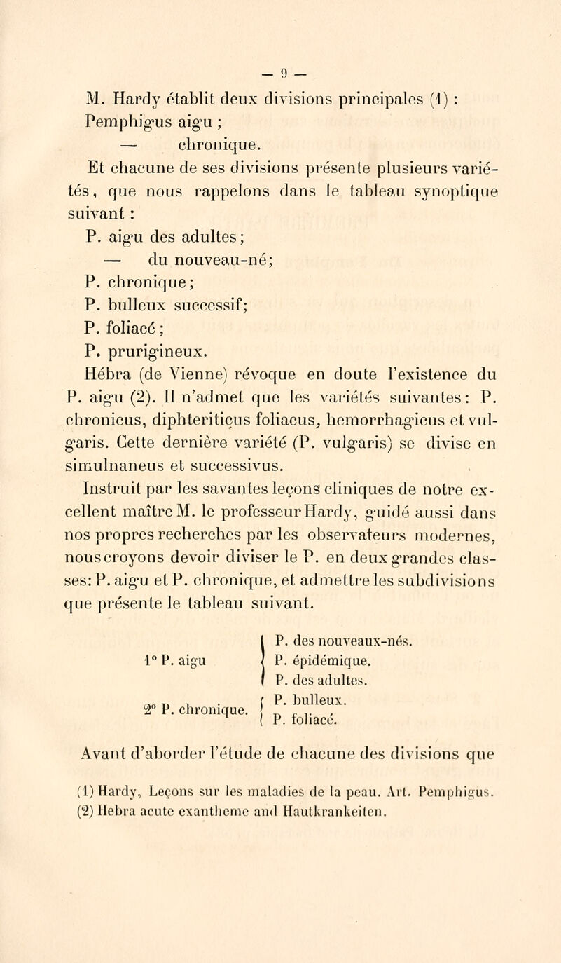 M. Hardy établit deux divisions principales (1) : Pemphigus aig'u ; — chronique. Et chacune de ses divisions présente plusieurs varié- tés , que nous rappelons dans le tableau synoptique suivant : P. aigu des adultes; — du nouveau-né; P. chronique; P. bulleux successif; P. foliacé ; P. prurigineux. Hébra (de Vienne) révoque en doute l'existence du P. aig'u (2). Il n'admet que les variétés suivantes: P. chronicus, dipbteri tiens foliacus, hemorrhagicus etvul- garis. Cette dernière variété (P. vulgaris) se divise en simulnaneus et successivus. Instruit par les savantes leçons cliniques de notre ex- cellent maître M. le professeur Hardy, guidé aussi dans nos propres recherches par les observateurs modernes, nous croyons devoir diviser le P. en deux grandes clas- ses: P. aigu et P. chronique, et admettre les subdivisions que présente le tableau suivant. IP. des nouveaux-nés. P. épidémique. P. des adultes. c»o n i • f p- bulleux. 2° P. chronique. \ n . .. , (P. foliacé. Avant d'aborder l'étude de chacune des divisions que (1) Hardy, Leçons sur les maladies de la peau. Art. Pemphigus. (2) Hebra acute exanthème and Hautkrankeilen.