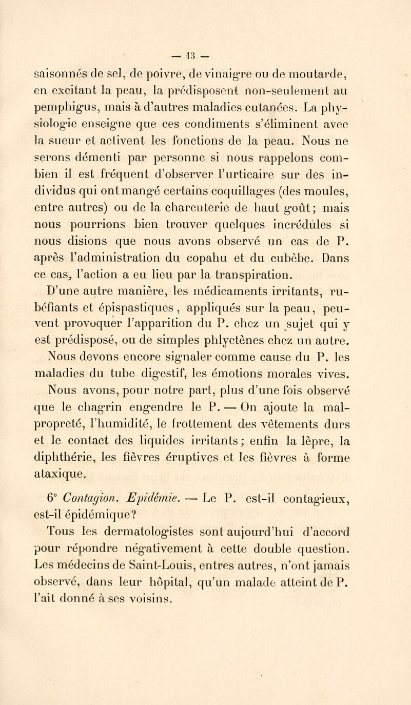 saîsonnés de sel, de poivre, de vinaigre ou de moutarde, en excitant la peau, la prédisposent non-seulement au pemphigus, mais à d'autres maladies cutanées. La phy- siologie enseigne que ces condiments s'éliminent avec la sueur et activent les fonctions de la peau. Nous ne serons démenti par personne si nous rappelons com- bien il est fréquent d'observer l'urticaire sur des in- dividus qui ont mangue certains coquillages (des moules, entre autres) ou de la charcuterie de haut goût; mais nous pourrions bien trouver quelques incrédules si nous disions que nous avons observé un cas de P. après l'administration du copahu et du cubèbe. Dans ce cas, l'action a eu lieu par la transpiration. D'une autre manière, les médicaments irritants, ru- béfiants et épispastiques , appliqués sur la peau, peu- vent provoquer l'apparition du P. chez un sujet qui y est prédisposé, ou de simples phlyctènes chez un autre. Nous devons encore signaler comme cause du P. les maladies du tube digestif, les émotions morales vives. Nous avons, pour notre part, plus d'une fois observé que le chagrin engendre le P. — On ajoute la mal- propreté, l'humidité, le frottement des vêtements durs et le contact des liquides irritants; enfin la lèpre, la diphthérie, les fièvres éruptives et les fièvres à forme ataxiqueu 6° Contagion. Epidémie. — Le P. est-il contagieux, est-il épidémique? Tous les dermatologistes sont aujourd'hui d'accord pour répondre négativement à cette double question. Les médecins de Saint-Louis, entres autres, n'ont jamais observé, dans leur hôpital, qu'un malade atteint de P. l'ait donné à ses voisins.