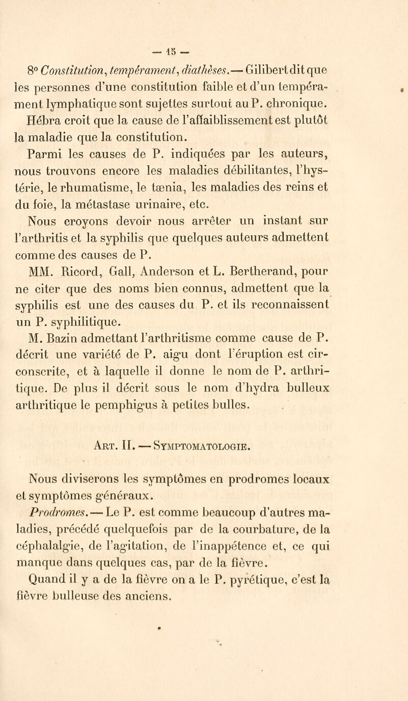 8° Constitution, tempérament, diathèses.— Gilibertdit que les personnes d'une constitution faible et d'un tempéra- ment lymphatique sont sujettes surtout au P. chronique. Hébra croit que la cause de l'affaiblissement est plutôt la maladie que la constitution. Parmi les causes de P. indiquées par les auteurs, nous trouvons encore les maladies débilitantes, l'hys- térie, le rhumatisme, le taenia, les maladies des reins et du foie, la métastase urinaire, etc. Nous croyons devoir nous arrêter un instant sur l'arthritis et la syphilis que quelques auteurs admettent comme des causes de P. MM. Ricord, Gall, Anderson et L. Bertherand, pour ne citer que des noms bien connus, admettent que la syphilis est une des causes du P. et ils reconnaissent un P. syphilitique. M. Bazin admettant l'arthritisme comme cause de P. décrit une variété de P. aigu dont l'éruption est cir- conscrite, et à laquelle il donne le nom de P. arthri- tique. De plus il décrit sous le nom d'hydra bulleux arthritique le pemphig'us à petites bulles. Art. IL — Symptomatologie. Nous diviserons les symptômes en prodromes locaux et symptômes généraux. Prodromes. — Le P. est comme beaucoup d'autres ma- ladies, précédé quelquefois par de la courbature, de la céphalalgie, de l'agitation, de l'inappétence et, ce qui manque dans quelques cas, par de la fièvre. Quand il y a de la fièvre on a le P. pyrétique, c'est la fièvre huileuse des anciens.