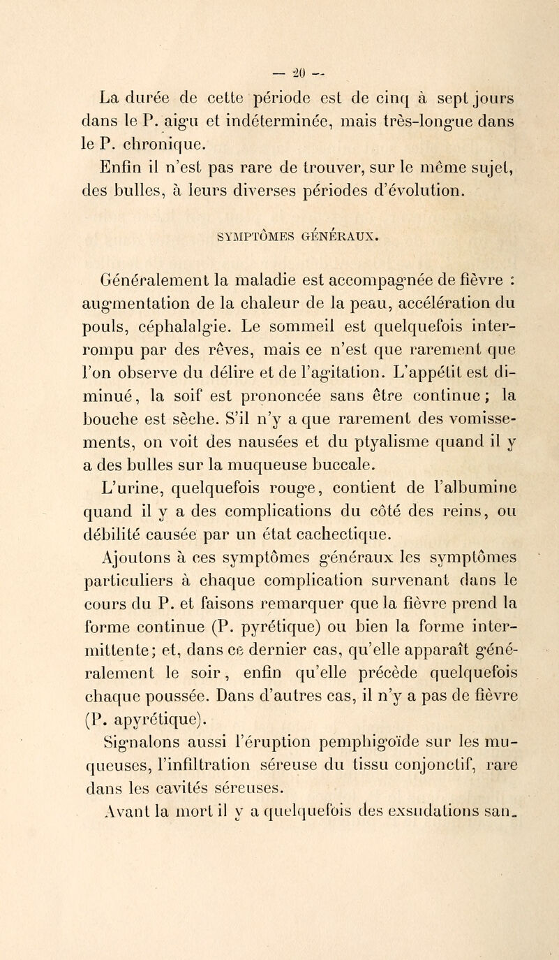 — -20 — La durée de cette période est de cinq à sept jours dans le P. aig^u et indéterminée, mais très-longue dans le P. chronique. Enfin il n'est pas rare de trouver, sur le même sujet, des bulles, à leurs diverses périodes d'évolution. SYMPTÔMES GÉNÉRAUX. Généralement la maladie est accompagnée de fièvre : augmentation de la chaleur de la peau, accélération du pouls, céphalalgie. Le sommeil est quelquefois inter- rompu par des rêves, mais ce n'est que rarement que l'on observe du délire et de l'agitation. L'appétit est di- minué , la soif est prononcée sans être continue ; la bouche est sèche. S'il n'y a que rarement des vomisse- ments, on voit des nausées et du ptyalisme quand il y a des bulles sur la muqueuse buccale. L'urine, quelquefois rouge, contient de l'albumine quand il y a des complications du côté des reins, ou débilité causée par un état cachectique. Ajoutons à ces symptômes généraux les symptômes particuliers à chaque complication survenant dans le cours du P. et faisons remarquer que la fièvre prend la forme continue (P. pyrétique) ou bien la forme inter- mittente; et, dans ce dernier cas, qu'elle apparaît géné- ralement le soir, enfin qu'elle précède quelquefois chaque poussée. Dans d'autres cas, il n'y a pas de fièvre (P. apyrétique). Signalons aussi l'éruption pemphigoïde sur les mu- queuses, l'infiltration séreuse du tissu conjonctif, rare clans les cavités séreuses. Avant la mort il y a quelquefois des exsudations san„