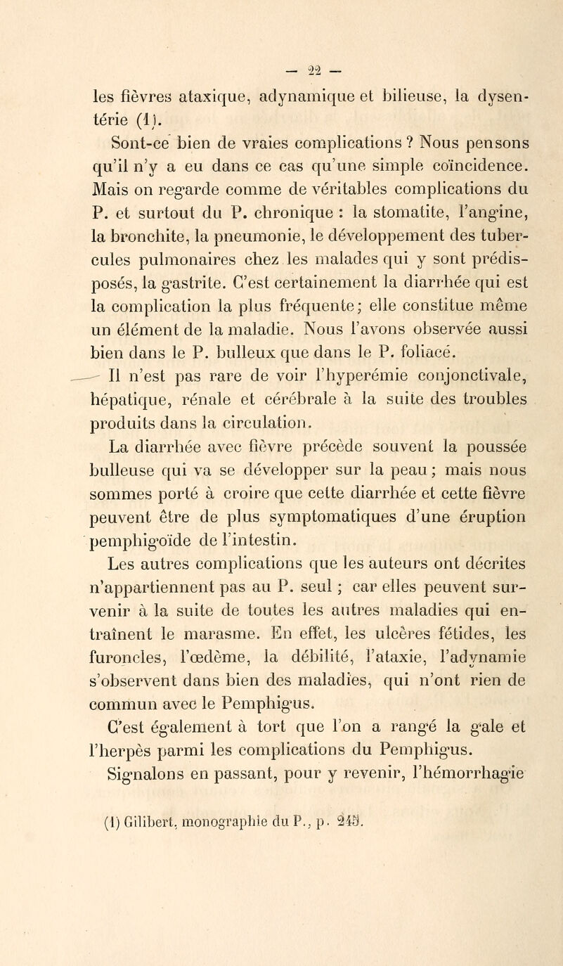 les fièvres ataxique, adynamique et bilieuse, la dysen- terie (il. Sont-ce bien de vraies complications ? Nous pensons qu'il n'y a eu dans ce cas qu'une simple coïncidence. Mais on regarde comme de véritables complications du P. et surtout du P. chronique : la stomatite, l'angine, la bronchite, la pneumonie, le développement des tuber- cules pulmonaires chez les malades qui y sont prédis- posés, la gastrite. C'est certainement la diarrhée qui est la complication la plus fréquente ; elle constitue même un élément de la maladie. Nous l'avons observée aussi bien dans le P. bulleux que dans le P. foliacé. Il n'est pas rare de voir l'hyperémie conjonctivale, hépatique, rénale et cérébrale à la suite des troubles produits dans la circulation. La diarrhée avec fièvre précède souvent la poussée huileuse qui va se développer sur la peau ; mais nous sommes porté à croire que cette diarrhée et cette fièvre peuvent être de plus symptomatiques d'une éruption pemphigoïde de l'intestin. Les autres complications que les auteurs ont décrites n'appartiennent pas au P. seul ; car elles peuvent sur- venir à la suite de toutes les autres maladies qui en- traînent le marasme. En effet, les ulcères fétides, les furoncles, l'œdème, la débilité, l'ataxie, l'adynamie s'observent dans bien des maladies, qui n'ont rien de commun avec le Pemphigus. C'est également à tort que l'on a rangé la gale et l'herpès parmi les complications du Pemphigus. Signalons en passant, pour y revenir, l'hémorrhagie (1) Gilibert, monographie du P., p. 245.