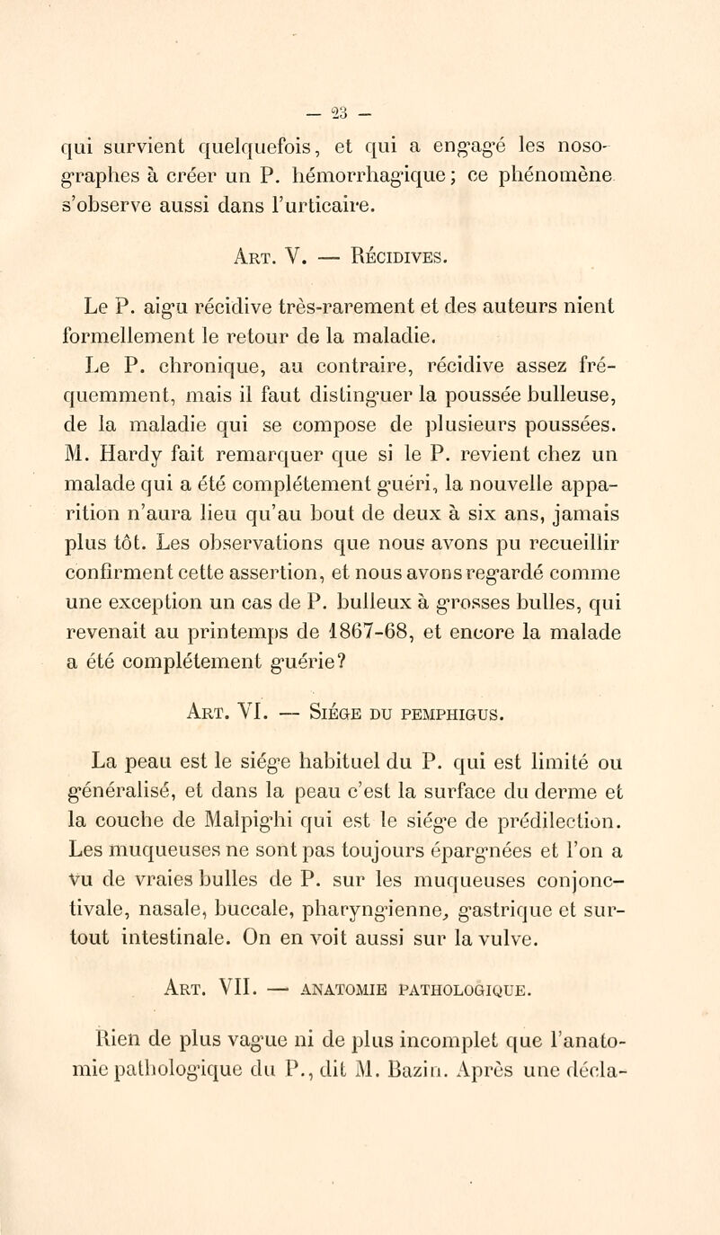 qui survient quelquefois, et qui a engagé les noso graphes à créer un P. hémorrhagique ; ce phénomène s'observe aussi dans l'urticaire. Art. V. — Récidives. Le P. aigu récidive très-rarement et des auteurs nient formellement le retour de la maladie. Le P. chronique, au contraire, récidive assez fré- quemment, mais il faut distinguer la poussée huileuse, de la maladie qui se compose de plusieurs poussées. M. Hardy fait remarquer que si le P. revient chez un malade qui a été complètement g^uéri, la nouvelle appa- rition n'aura lieu qu'au bout de deux à six ans, jamais plus tôt. Les observations que nous avons pu recueillir confirment cette assertion, et nous avons regardé comme une exception un cas de P. bulleux à grosses bulles, qui revenait au printemps de 1867-68, et encore la malade a été complètement guérie? Art. VI. — Siège du pemphigus. La peau est le siège habituel du P. qui est limité ou généralisé, et dans la peau c'est la surface du derme et la couche de Malpig'hi qui est le siég'e de prédilection. Les muqueuses ne sont pas toujours épargnées et l'on a Vu de vraies bulles de P. sur les muqueuses conjonc- tivale, nasale, buccale, pharyngienne, gastrique et sur- tout intestinale. On en voit aussi sur la vulve. Art. VIL — anatomie pathologique. Rien de plus vague ni de plus incomplet que l'anato- mie pathologique du P., dit M. Bazin. Après une décla-