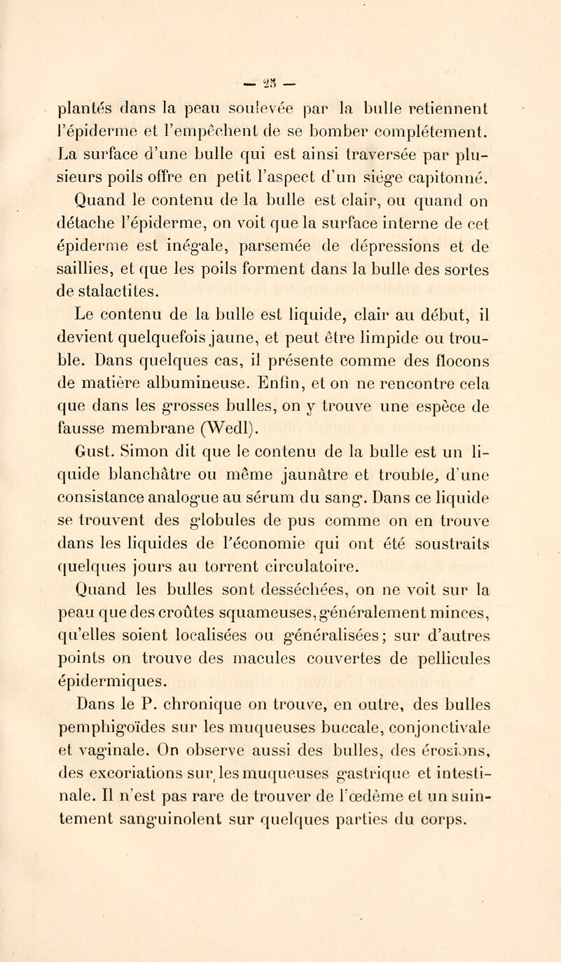 23 plantés dans la peau soulevée par la bulle retiennent l'épidémie et l'empêchent de se bomber complètement. La surface d'une bulle qui est ainsi traversée par plu- sieurs poils offre en petit l'aspect d'un siège capitonné. Quand le contenu de la bulle est clair, ou quand on détache l'épiderme, on voit que la surface interne de cet épidémie est inég'ale, parsemée de dépressions et de saillies, et que les poils forment dans la bulle des sortes de stalactites. Le contenu de la bulle est liquide, clair au début, il devient quelquefois jaune, et peut être limpide ou trou- ble. Dans quelques cas, il présente comme des flocons de matière albumineuse. Enfin, et on ne rencontre cela que dans les grosses bulles, on y trouve une espèce de fausse membrane (Wedl). Gust. Simon dit que le contenu de la bulle est un li- quide blanchâtre ou même jaunâtre et trouble, d'une consistance analog'iie au sérum du sang*. Dans ce liquide se trouvent des globules de pus comme on en trouve dans les liquides de l'économie qui ont été soustraits quelques jours au torrent circulatoire. Quand les bulles sont desséchées, on ne voit sur la peau que des croûtes squameuses, généralement minces, qu'elles soient localisées ou généralisées ; sur d'autres points on trouve des macules couvertes de pellicules épidermiques. Dans le P. chronique on trouve, en outre, des bulles pemphig'oïdes sur les muqueuses buccale, conjonctivale et vaginale. On observe aussi des bulles, des érosions, des excoriations sur les muqueuses gastrique et intesti- nale. Il n'est pas rare de trouver de l'œdème et un suin- tement sanguinolent sur quelques parties du corps.