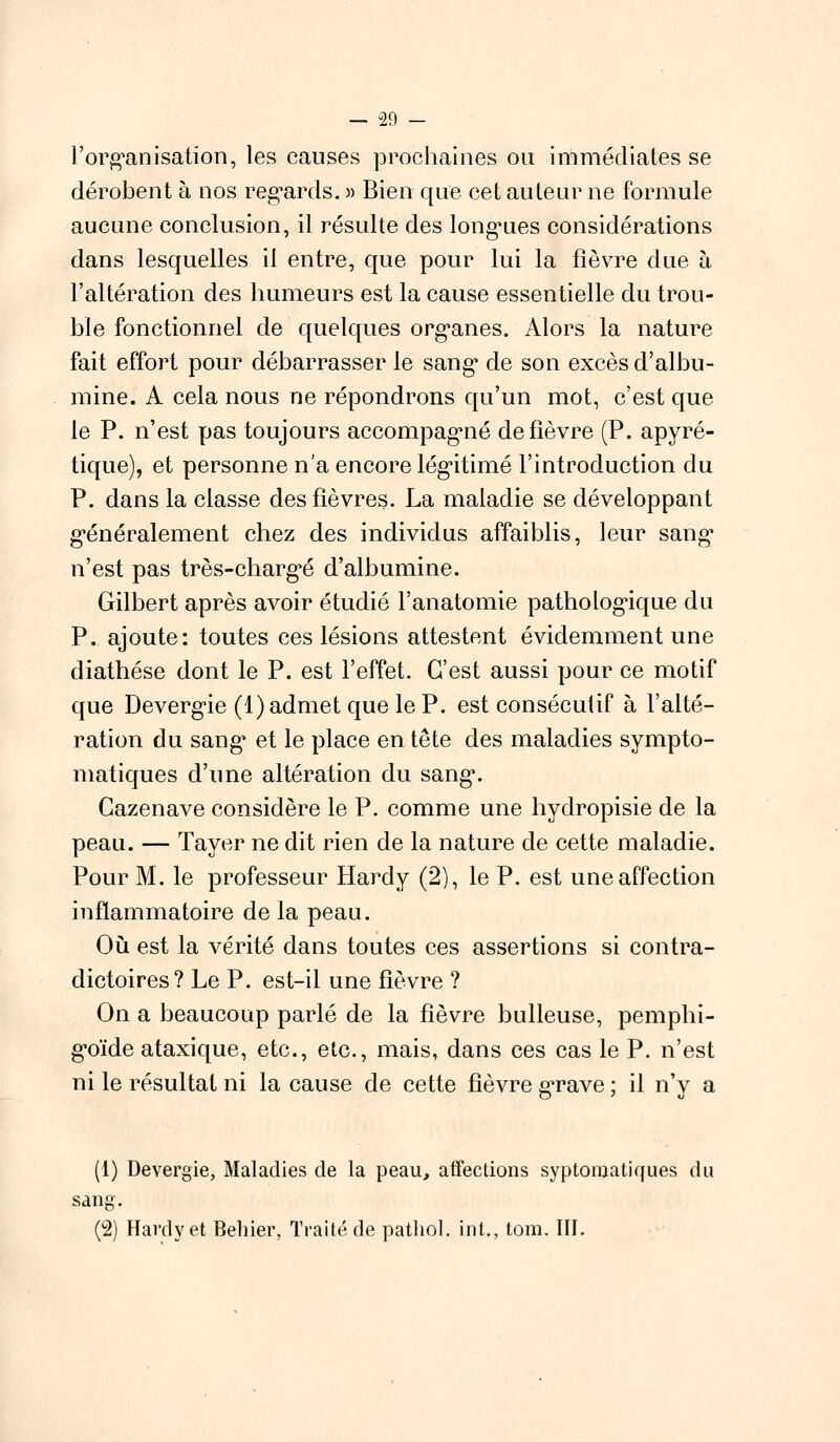 l'organisation, les causes prochaines ou immédiates se dérobent à nos regards. » Bien que cet auteur ne formule aucune conclusion, il résulte des longues considérations dans lesquelles il entre, que pour lui la fièvre due à l'altération des humeurs est la cause essentielle du trou- ble fonctionnel de quelques organes. Alors la nature fait effort pour débarrasser le sang de son excès d'albu- mine. A cela nous ne répondrons qu'un mot, c'est que le P. n'est pas toujours accompagné de fièvre (P. apyré- tique), et personne n'a encore légitimé l'introduction du P. dans la classe des fièvres. La maladie se développant généralement chez des individus affaiblis, leur sang n'est pas très-chargé d'albumine. Gilbert après avoir étudié l'anatomie pathologique du P. ajoute: toutes ces lésions attestent évidemment une diathése dont le P. est l'effet. C'est aussi pour ce motif que Devergie (1) admet que le P. est consécutif à l'alté- ration du sang et le place en tête des maladies sympto- matiques d'une altération du sang. Gazenave considère le P. comme une hydropisie de la peau. — Tayer ne dit rien de la nature de cette maladie. Pour M. le professeur Hardy (2), le P. est une affection inflammatoire de la peau. Où est la vérité dans toutes ces assertions si contra- dictoires? Le P. est-il une fièvre ? On a beaucoup parlé de la fièvre bulleuse, pemphi- g'oïde ataxique, etc., etc., mais, dans ces cas le P. n'est ni le résultat ni la cause de cette fièvre grave ; il n'y a (1) Devergie, Maladies de la peau, affections syptomatiques du sang. (2) Hardy et Behier, Traité de pathol. int., tom. III.