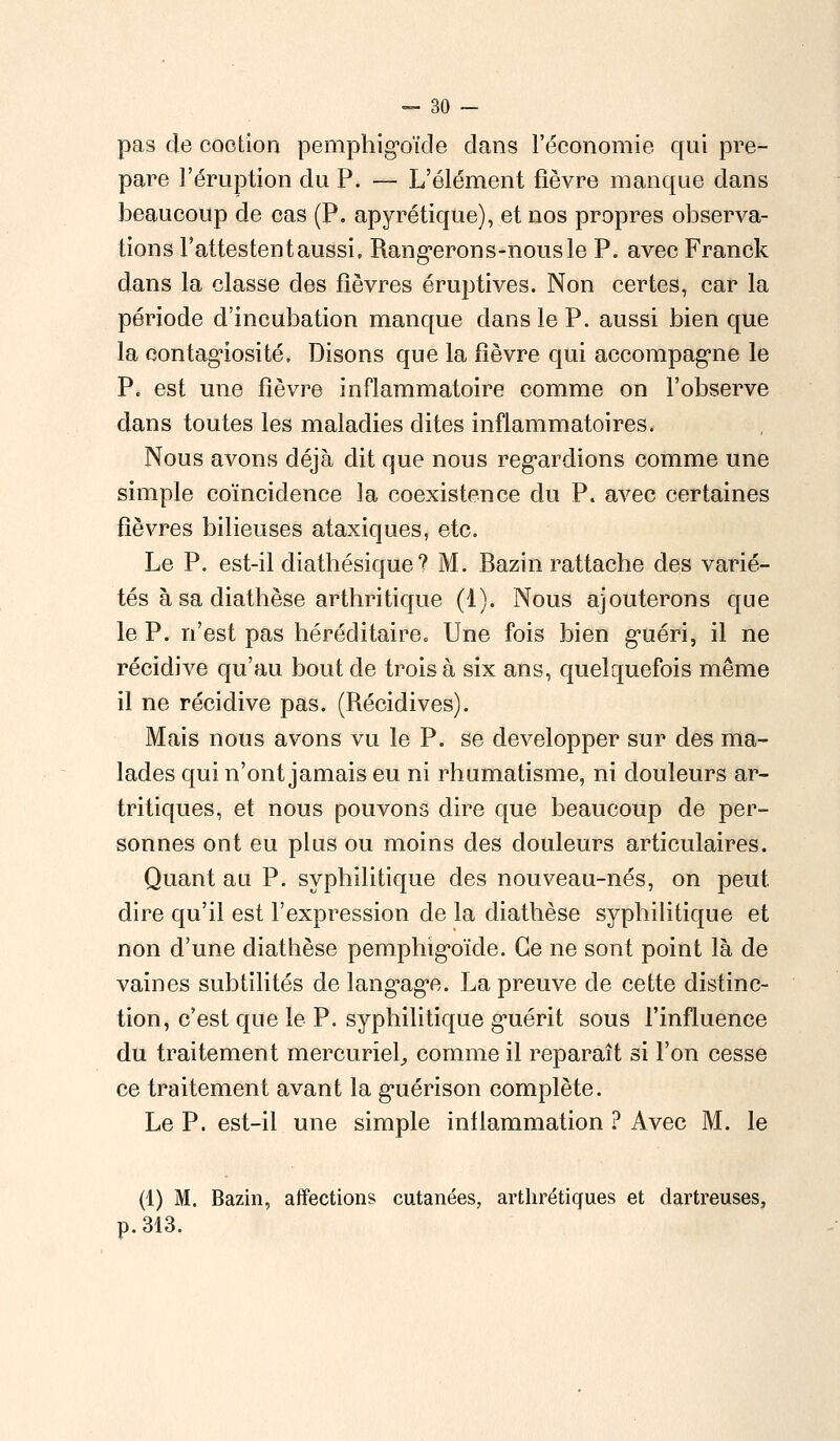 pas de coction pemphigoïde dans l'économie qui pré- pare l'éruption du P. — L'élément fièvre manque dans beaucoup de cas (P. apyrétique), et nos propres observa- tions l'attestent aussi, Rangerons-nous le P. avec Franck dans la classe des fièvres éruptives. Non certes, car la période d'incubation manque dans le P. aussi bien que la contagiosité. Disons que la fièvre qui accompagne le P. est une fièvre inflammatoire comme on l'observe dans toutes les maladies dites inflammatoires. Nous avons déjà dit que nous regardions comme une simple coïncidence la coexistence du P. avec certaines fièvres bilieuses ataxiques, etc. Le P. est-il diathésique ? M. Bazin rattache des varié- tés à sa diathèse arthritique (1). Nous ajouterons que le P. n'est pas héréditaire» Une fois bien guéri, il ne récidive qu'au bout de trois à six ans, quelquefois même il ne récidive pas. (Récidives). Mais nous avons vu le P. se développer sur des ma- lades qui n'ont jamais eu ni rhumatisme, ni douleurs ar- tritiques, et nous pouvons dire que beaucoup de per- sonnes ont eu plus ou moins des douleurs articulaires. Quant au P. syphilitique des nouveau-nés, on peut, dire qu'il est l'expression de la diathèse syphilitique et non d'une diathèse pemphigoïcle. Ce ne sont point là de vaines subtilités de langage. La preuve de cette distinc- tion, c'est que le P. syphilitique guérit sous l'influence du traitement mercuriel, comme il reparaît si l'on cesse ce traitement avant la guérison complète. Le P. est-il une simple inflammation ? Avec M. le (1) M. Bazin, affections cutanées, arthrétiques et dartreuses, p. 313.