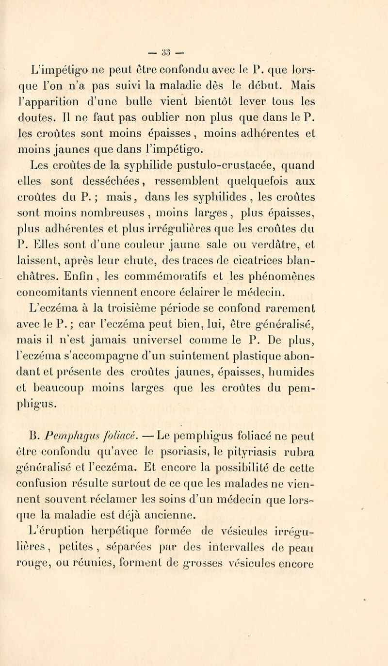 L'impétigo ne peut être confondu avec Je P. que lors- que l'on n'a pas suivi la maladie dès le début. Mais l'apparition d'une bulle vient bientôt lever tous les doutes. Il ne faut pas oublier non plus que dans le P. les croûtes sont moins épaisses, moins adhérentes et moins jaunes que dans l'impétigo. Les croûtes de la syphilide pustulo-crustacée, quand elles sont desséchées, ressemblent quelquefois aux croûtes du P. ; mais, dans les syphilides , les croûtes sont moins nombreuses , moins larges, plus épaisses, plus adhérentes et plus irrégulières que les croûtes du P. Elles sont d'une couleur jaune sale ou verdâtre, et laissent, après leur chute, des traces de cicatrices blan- châtres. Enfin, les commémoratifs et les phénomènes concomitants viennent encore éclairer le médecin. L'eczéma à la troisième période se confond rarement avec le P. ; car l'eczéma peut bien, lui, être généralisé, mais il n'est jamais universel comme le P. De plus, l'eczéma s'accompagne d'un suintement plastique abon- dant et présente des croûtes jaunes, épaisses, humides et beaucoup moins larges que les croûtes du pem- phigus. B. Pemphigus foliacé. —Le pemphigus foliacé ne peut être confondu qu'avec le psoriasis, le pityriasis rubra généralisé et l'eczéma. Et encore la possibilité de cette confusion résulte surtout de ce que les malades ne vien- nent souvent réclamer les soins d'un médecin que lors- que la maladie est déjà ancienne. L'éruption herpétique formée de vésicules irrégu- lières , petites , séparées par des intervalles de peau rouge, ou réunies, forment de grosses vésicules encore