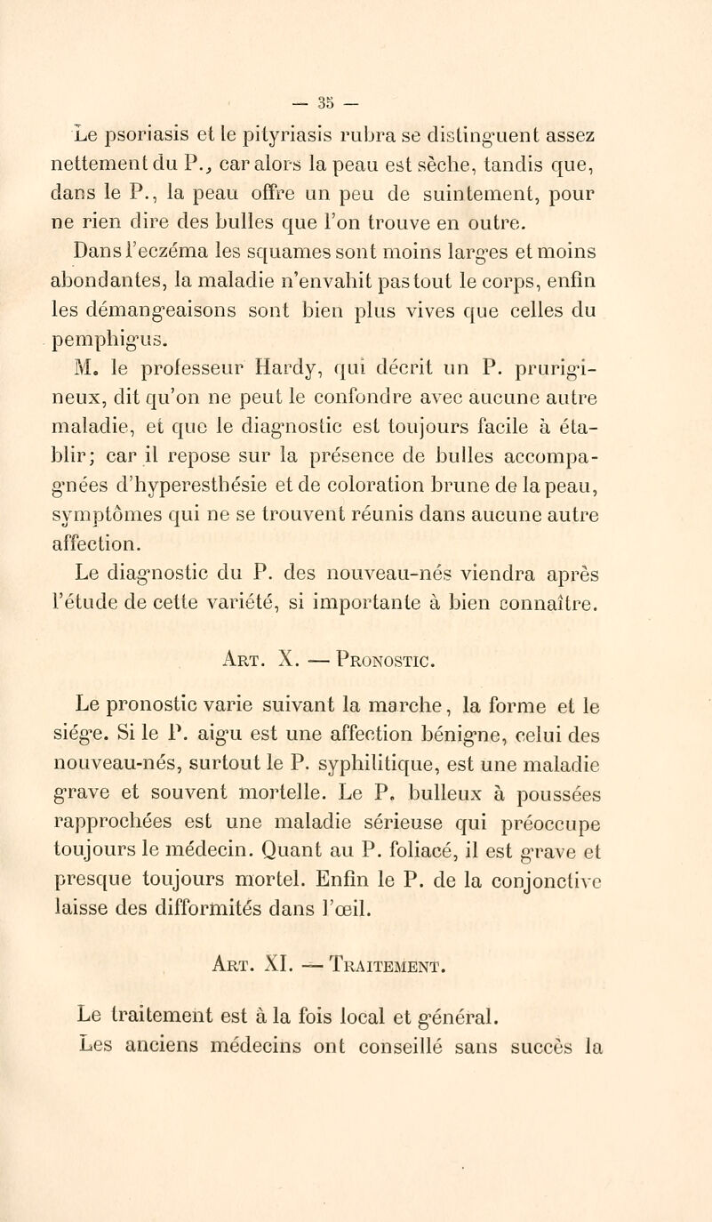 Le psoriasis et le pityriasis rubra se distinguent assez nettement du P., car alors la peau est sèche, tandis que, dans le P., la peau offre un peu de suintement, pour ne rien dire des bulles que l'on trouve en outre. Dans l'eczéma les squames sont moins largues et moins abondantes, la maladie n'envahit pas tout le corps, enfin les démangeaisons sont bien plus vives que celles du pemphigus. M. le professeur Hardy, qui décrit un P. prurigi- neux, dit qu'on ne peut le confondre avec aucune autre maladie, et que le diagnostic est toujours facile à éta- blir; car il repose sur la présence de bulles accompa- gnées d'hyperesthésie et de coloration brune de la peau, symptômes qui ne se trouvent réunis dans aucune autre affection. Le diagnostic du P. des nouveau-nés viendra après l'étude de cette variété, si importante à bien connaître. Art. X. — Pronostic. Le pronostic varie suivant la marche, la forme et le siég^e. Si le P. aigu est une affection bénigne, celui des nouveau-nés, surtout le P. syphilitique, est une maladie grave et souvent mortelle. Le P. bulleux à poussées rapprochées est une maladie sérieuse qui préoccupe toujours le médecin. Quant au P. foliacé, il est grave et presque toujours mortel. Enfin le P. de la conjonctive laisse des difformités dans l'œil. Art. XI. — Traitement. Le traitement est à la fois local et général. Les anciens médecins ont conseillé sans succès la