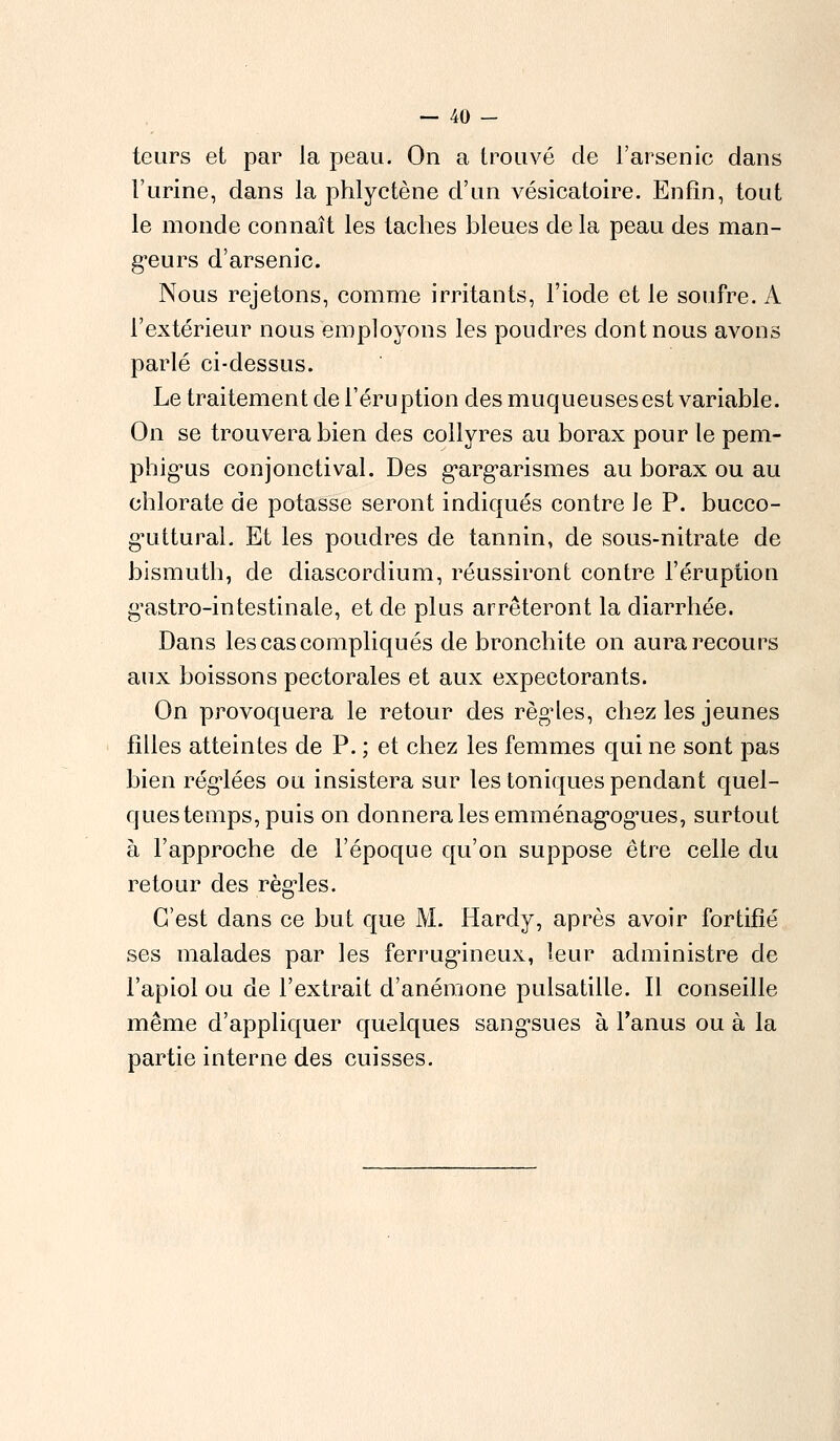 teurs et par la peau. On a trouvé de l'arsenic dans l'urine, dans la phlyctène d'un vésicatoire. Enfin, tout le monde connaît les taches bleues de la peau des man- geurs d'arsenic. Nous rejetons, comme irritants, l'iode et le soufre. A l'extérieur nous employons les poudres dont nous avons parlé ci-dessus. Le traitement de l'éruption des muqueusesest variable. On se trouvera bien des collyres au borax pour le pem- phig^us conjonctival. Des garg^arismes au borax ou au chlorate de potasse seront indiqués contre le P. bucco- gTittural. Et les poudres de tannin, de sous-nitrate de bismuth, de diascordium, réussiront contre l'éruption gastro-intestinale, et de plus arrêteront la diarrhée. Dans les cas compliqués de bronchite on aura recours aux boissons pectorales et aux expectorants. On provoquera le retour des règles, chez les jeunes filles atteintes de P. ; et chez les femmes qui ne sont pas bien réglées ou insistera sur les toniques pendant quel- ques temps, puis on donnera les emménagogues, surtout à l'approche de l'époque qu'on suppose être celle du retour des règles. C'est clans ce but que M. Hardy, après avoir fortifié ses malades par les ferrugineux, leur administre de l'apiol ou de l'extrait d'anémone pulsatille. Il conseille même d'appliquer quelques sangsues à l'anus ou à la partie interne des cuisses.