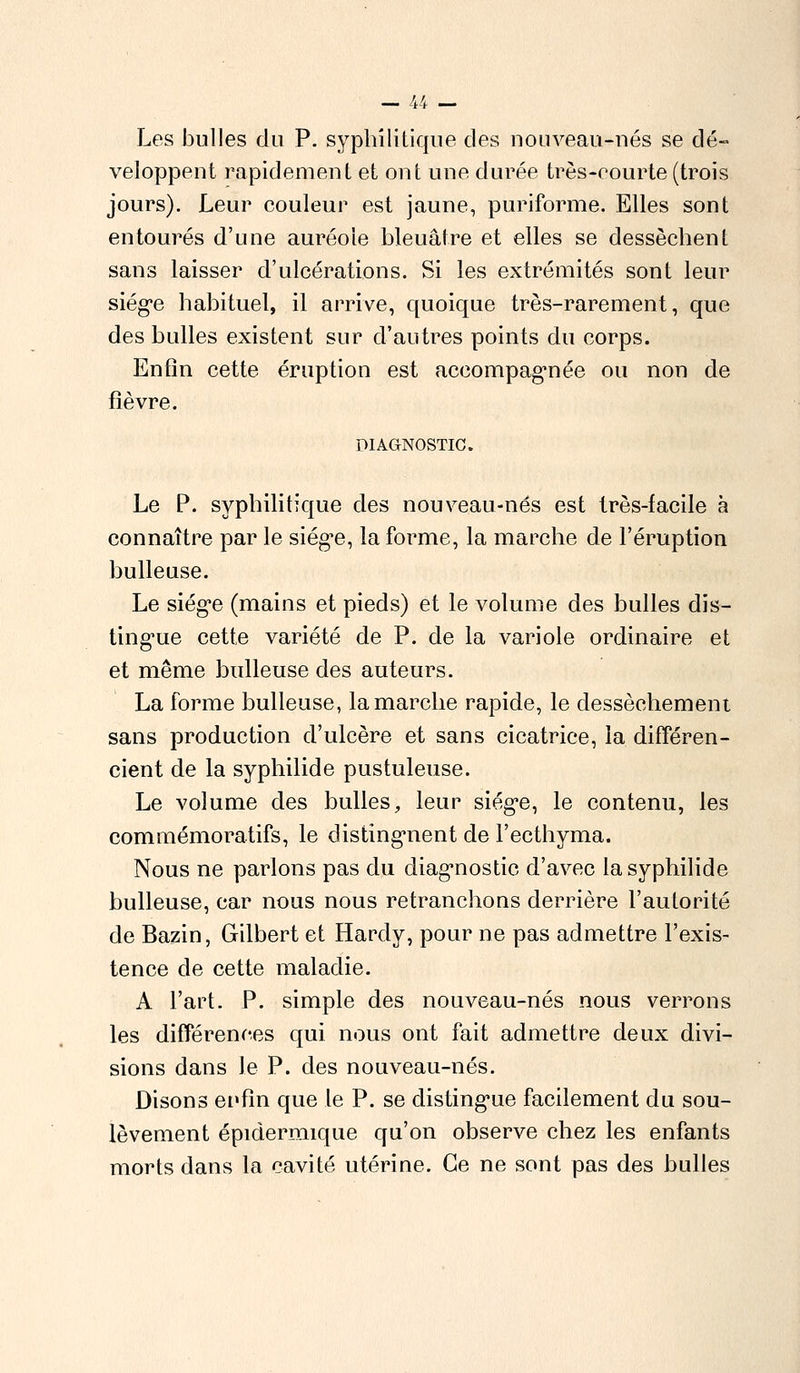 Les bulles du P. syphilitique des nouveau-nés se dé- veloppent rapidement et ont une durée très-courte (trois jours). Leur couleur est jaune, puriforme. Elles sont entourés d'une auréole bleuâtre et elles se dessèchent sans laisser d'ulcérations. Si les extrémités sont leur siège habituel, il arrive, quoique très-rarement, que des bulles existent sur d'autres points du corps. Enfin cette éruption est accompagnée ou non de fièvre. DIAGNOSTIC. Le P. syphilitique des nouveau-nés est très-facile à connaître par le siège, la forme, la marche de l'éruption huileuse. Le siège (mains et pieds) et le volume des bulles dis- tingue cette variété de P. de la variole ordinaire et et même bulleuse des auteurs. La forme bulleuse, la marche rapide, le dessèchement sans production d'ulcère et sans cicatrice, la différen- cient de la syphilide pustuleuse. Le volume des bulles, leur siège, le contenu, les commémoratifs, le distinguent de l'ecthyma. Nous ne parlons pas du diagnostic d'avec la syphilide bulleuse, car nous nous retranchons derrière l'autorité de Bazin, Gilbert et Hardy, pour ne pas admettre l'exis- tence de cette maladie. A l'art. P. simple des nouveau-nés nous verrons les différences qui nous ont fait admettre deux divi- sions dans le P. des nouveau-nés. Disons enfin que le P. se distingue facilement du sou- lèvement épidermique qu'on observe chez les enfants morts dans la cavité utérine. Ce ne sont pas des bulles