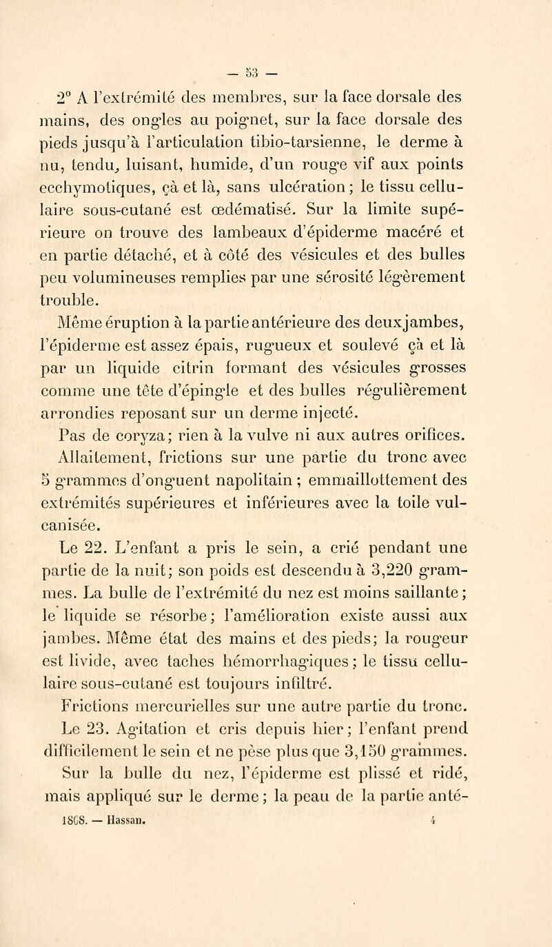 2° A l'extrémité des membres, sur la face dorsale des mains, des ongles au poignet, sur la face dorsale des pieds jusqu'à l'articulation tibio-tarsienne, le derme à nu, tendu., luisant, humide, d'un rouge vif aux points ecchymotiques, çà et là, sans ulcération ; le tissu cellu- laire sous-cutané est œdématisé. Sur la limite supé- rieure on trouve des lambeaux d'épiderme macéré et en partie détaché, et à côté des vésicules et des bulles peu volumineuses remplies par une sérosité légèrement trouble. Même éruption à la partie antérieure des deuxjambes, l'épidémie est assez épais, rugueux et soulevé çà et là par un liquide citrin formant des vésicules grosses comme une tête d'épingle et des bulles régulièrement arrondies reposant sur un derme injecté. Pas de coryza; rien à la vulve ni aux autres orifices. Allaitement, frictions sur une partie du tronc avec 5 grammes d'onguent napolitain ; emmaillottement des extrémités supérieures et inférieures avec la toile vul- canisée. Le 22. L'enfant a pris le sein, a crié pendant une partie de la nuit; son poids est descendu à 3,220 gram- mes. La bulle de l'extrémité du nez est moins saillante; le liquide se résorbe; l'amélioration existe aussi aux jambes. Même état des mains et des pieds; la rougeur est livide, avec taches hémorrhagiques ; le tissu cellu- laire sous-cutané est toujours infiltré. Frictions mercurielles sur une autre partie du tronc. Le 23. Agitation et cris depuis hier; l'enfant prend difficilement le sein et ne pèse plus que 3,150 grammes. Sur la bulle du nez, l'épiderme est plissé et ridé, mais appliqué sur le derme; la peau de la partie anté- 18C8. — Hassan. 4