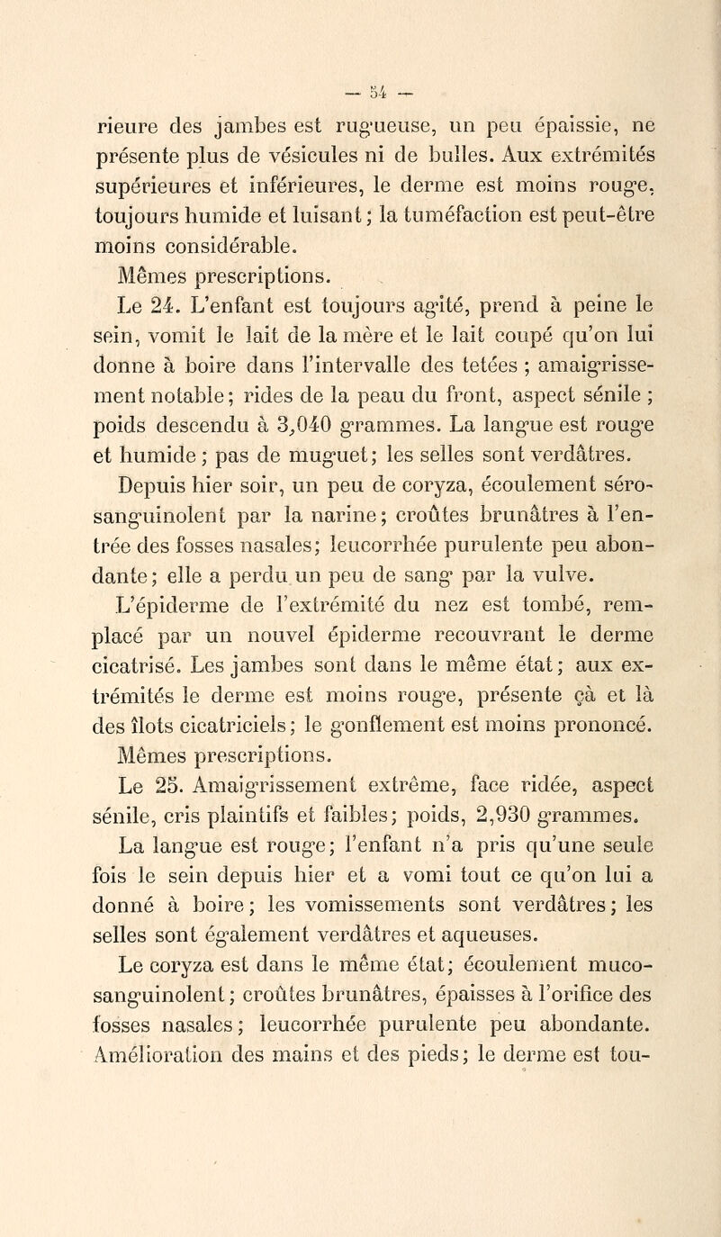 Heure des jambes est rugueuse, un peu épaissie, ne présente plus de vésicules ni de bulles. Aux extrémités supérieures et inférieures, le derme est moins rouge, toujours humide et luisant ; la tuméfaction est peut-être moins considérable. Mêmes prescriptions. Le 24. L'enfant est toujours agité, prend à peine le sein, vomit le lait de la mère et le lait coupé qu'on lui donne à boire dans l'intervalle des tétées ; amaigrisse- ment notable ; rides de la peau du front, aspect sénile ; poids descendu à 3,040 grammes. La langue est rouge et humide ; pas de muguet; les selles sont verdâtres. Depuis hier soir, un peu de coryza, écoulement séro- sanguinolent par la narine; croûtes brunâtres à l'en- trée des fosses nasales; leucorrhée purulente peu abon- dante; elle a perdu un peu de sang par la vulve. L'épidémie de l'extrémité du nez est tombé, rem- placé par un nouvel épiderme recouvrant le derme cicatrisé. Les jambes sont dans le même état; aux ex- trémités le derme est moins rouge, présente çà et là des îlots cicatriciels ; le gonflement est moins prononcé. Mêmes prescriptions. Le 25. Amaigrissement extrême, face ridée, aspect sénile, cris plaintifs et faibles; poids, 2,930 grammes. La lang*ue est rouge; l'enfant n'a pris qu'une seule fois le sein depuis hier et a vomi tout ce qu'on lui a donné à boire ; les vomissements sont verdâtres ; les selles sont également verdâtres et aqueuses. Le coryza est dans le même état; écoulement muco- sanguinolent ; croûtes brunâtres, épaisses à l'orifice des fosses nasales ; leucorrhée purulente peu abondante. Amélioration des mains et des pieds; le derme est tou-