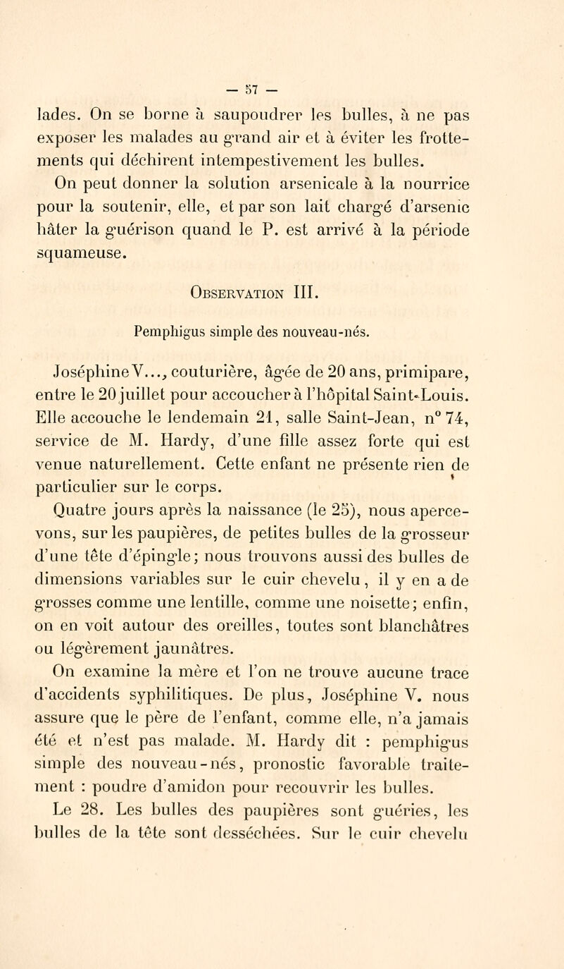 lades. On se borne à saupoudrer les bulles, à ne pas exposer les malades au grand air et à éviter les frotte- ments qui déchirent intempestivement les bulles. On peut donner la solution arsenicale à la nourrice pour la soutenir, elle, et par son lait chargé d'arsenic hâter la g*uérison quand le P. est arrivé à la période squameuse. Observation III. Pemphigus simple des nouveau-nés. JoséphineV..., couturière, âgée de 20 ans, primipare, entre le 20 juillet pour accoucher à l'hôpital Saint-Louis. Elle accouche le lendemain 21, salle Saint-Jean, n° 74, service de M. Hardy, d'une fille assez forte qui est venue naturellement. Cette enfant ne présente rien de particulier sur le corps. Quatre jours après la naissance (le 25), nous aperce- vons, sur les paupières, de petites bulles de la grosseur d'une tête d'épingle; nous trouvons aussi des bulles de dimensions variables sur le cuir chevelu, il y en a de grosses comme une lentille, comme une noisette; enfin, on en voit autour des oreilles, toutes sont blanchâtres ou légèrement jaunâtres. On examine la mère et l'on ne trouve aucune trace d'accidents syphilitiques. De plus, Joséphine V. nous assure que le père de l'enfant, comme elle, n'a jamais été et n'est pas malade. M. Hardy dit : pemphig-us simple des nouveau-nés, pronostic favorable traite- ment : poudre d'amidon pour recouvrir les bulles. Le 28. Les bulles des paupières sont g'uéries, les bulles de la tête sont desséchées. Sur le cuir chevelu