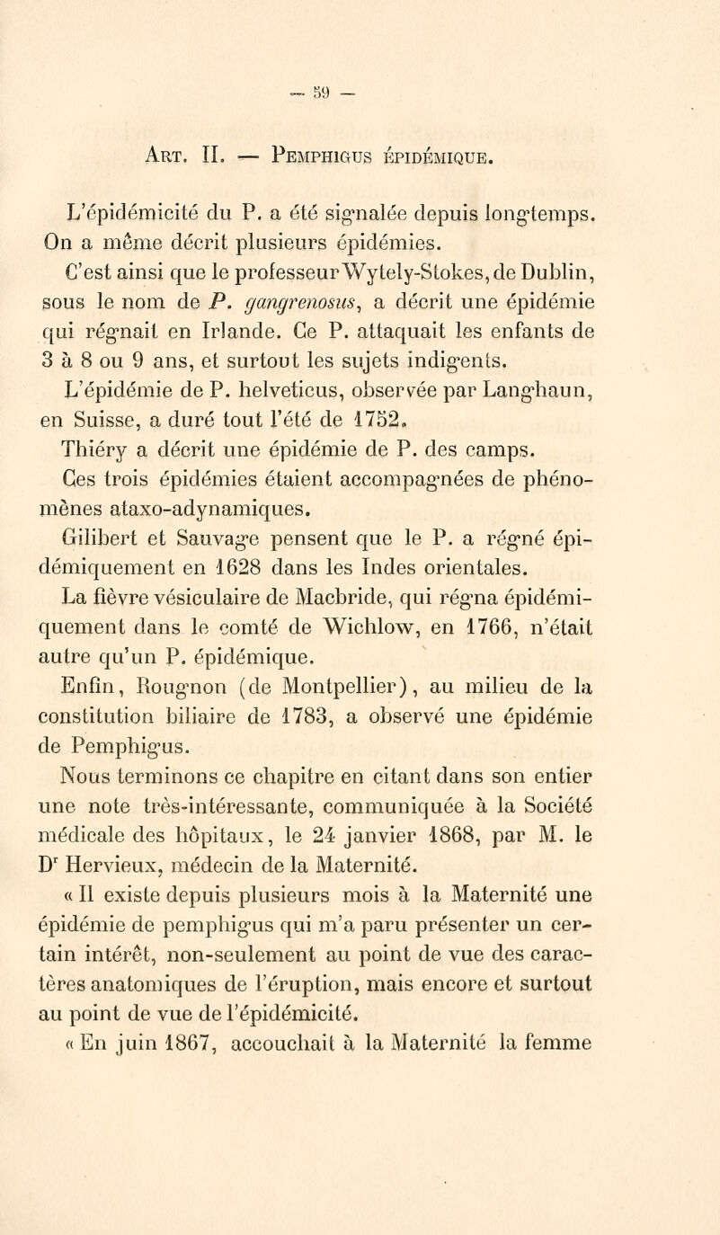 Art. IL — Pemphigus épidémique. L'épidémicité du P. a été signalée depuis longtemps. On a même décrit plusieurs épidémies. C'est ainsi que le professeurWytely-Stokes, de Dublin, sous le nom de P. gangrenosus, a décrit une épidémie qui régnait en Irlande. Ce P. attaquait les enfants de 3 à 8 ou 9 ans, et surtout les sujets indigents. L'épidémie de P. helveticus, observée par Langhaun, en Suisse, a duré tout l'été de 1752. Thiéry a décrit une épidémie de P. des camps. Ces trois épidémies étaient accompagnées de phéno- mènes ataxo-adynamiques. Gilibert et Sauvage pensent que le P. a régné épi- démiquement en 1628 dans les Indes orientales. La fièvre vésiculaire de Macbride, qui régna épidémi- quement dans le comté de Wichlow, en 1766, n'était autre qu'un P. épidémique. Enfin, Rougnon (de Montpellier), au milieu de la constitution biliaire de 1783, a observé une épidémie de Pemphigus. Nous terminons ce chapitre en citant dans son entier une note très-intéressante, communiquée à la Société médicale des hôpitaux, le 24 janvier 1868, par M. le Dr Hervieux, médecin de la Maternité. « Il existe depuis plusieurs mois à la Maternité une épidémie de pemphigus qui m'a paru présenter un cer- tain intérêt, non-seulement au point de vue des carac- tères anatomiques de l'éruption, mais encore et surtout au point de vue de l'épidémicité. « En juin 1867, accouchait à la Maternité la femme