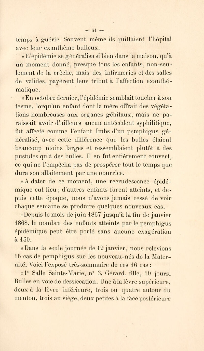 temps à guérir. Souvent même ils quittaient l'hôpital avec leur exanthème huileux. « L'épidémie se généralisa si bien dans la maison, qu'à un moment donné, presque tous les enfants, non-seu- lement de la crèche, mais des infirmeries et des salles de valides, payèrent leur tribut à l'affection exanthé- matique. « En octobre dernier, l'épidémie semblait toucher à son terme, lorqu'un enfant dont la mère offrait des végéta- tions nombreuses aux organes génitaux, mais ne pa- raissait avoir d'ailleurs aucun antécédent syphilitique, fut affecté comme l'enfant Imbs d'un pemphigus gé- néralisé, avec cette différence que les bulles étaient beaucoup moins larges et ressemblaient plutôt à des pustules qu'à des bulles. Il en fut entièrement couvert, ce qui ne l'empêcha pas de prospérer tout le temps que dura son allaitement par une nourrice. «A dater de ce moment, une recrudescence épidé- mique eut lieu ; d'autres enfants furent atteints, et de- puis cette époque, nous n'avons jamais cessé de voir chaque semaine se produire quelques nouveaux cas. «Depuis le mois de juin 1867 jusqu'à la fin de janvier 1868, le nombre des enfants atteints parle pemphigus épidémique peut être porté sans aucune exagération à 150. «Dans la seule journée de 19 janvier, nous relevions 16 cas de pemphigus sur les nouveau-nés de la Mater- nité. Voici l'exposé très-sommaire de ces 16 cas : «1° Salle Sainte-Marie, n° 3. Gérard, fille, 10 jours. Bulles en voie de dessiccation. Une àla lèvre supérieure, deux à la lèvre inférieure, trois ou quatre autour du menton, trois au siège, deux petites à la face postérieure