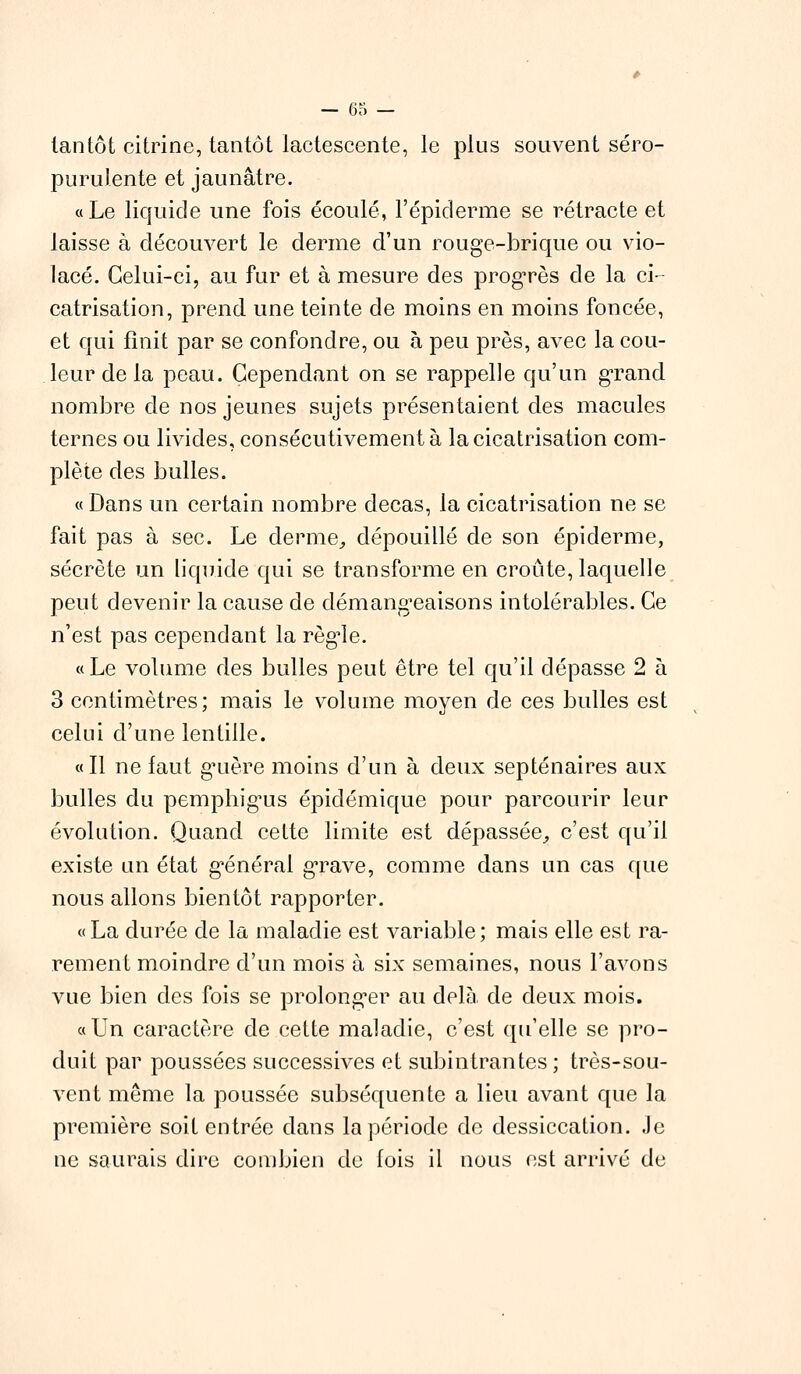 tantôt citrine, tantôt lactescente, le plus souvent séro- purulente et jaunâtre. «Le liquide une fois écoulé, l'épiderme se rétracte et laisse à découvert le derme d'un rouge-brique ou vio- lacé. Celui-ci, au fur et à mesure des progrès de la ci- catrisation, prend une teinte de moins en moins foncée, et qui finit par se confondre, ou à peu près, avec la cou- leur de la peau. Cependant on se rappelle qu'un grand nombre de nos jeunes sujets présentaient des macules ternes ou livides, consécutivement à la cicatrisation com- plète des bulles. «Dans un certain nombre decas, la cicatrisation ne se fait pas à sec. Le derme, dépouillé de son épidémie, sécrète un liquide qui se transforme en croûte, laquelle peut devenir la cause de démangeaisons intolérables. Ce n'est pas cependant la règle. «Le volume des bulles peut être tel qu'il dépasse 2 à 3 centimètres; mais le volume moyen de ces bulles est celui d'une lentille. «Il ne faut guère moins d'un à deux septénaires aux bulles du pemphig'us épidémique pour parcourir leur évolution. Quand cette limite est dépassée, c'est qu'il existe un état général grave, comme dans un cas que nous allons bientôt rapporter. « La durée de la maladie est variable ; mais elle est ra- rement moindre d'un mois à six semaines, nous l'avons vue bien des fois se prolonger au delà de deux mois. «Un caractère de cette maladie, c'est qu'elle se pro- duit par poussées successives et subintrantes ; très-sou- vent même la poussée subséquente a lieu avant que la première soit entrée dans la période de dessiccation. Je ne saurais dire combien de fois il nous est arrivé de