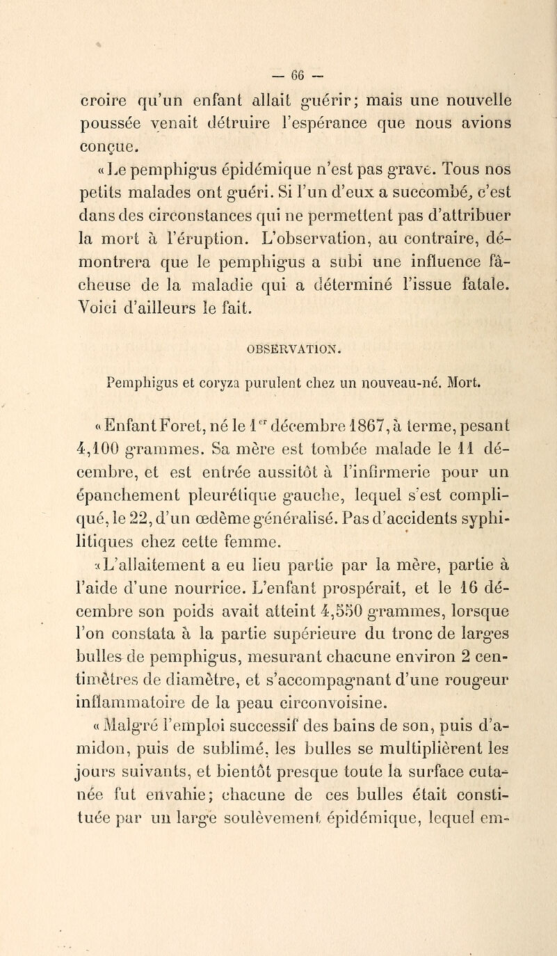 croire qu'un enfant allait guérir; mais une nouvelle poussée venait détruire l'espérance que nous avions conçue» «Le pemphigus épiclémique n'est pas grave. Tous nos petits malades ont guéri. Si l'un d'eux a succombé, c'est dans des circonstances qui ne permettent pas d'attribuer la mort à l'éruption. L'observation, au contraire, dé- montrera que le pemphigus a subi une influence fâ- cheuse de la maladie qui a déterminé l'issue fatale. Voici d'ailleurs le fait. OBSERVATION. Pemphigus et coryza purulent chez un nouveau-né. Mort. « Enfant Foret, né le 1er décembre 1867, à terme, pesant 4,100 grammes. Sa mère est tombée malade le 11 dé- cembre, et est entrée aussitôt à l'infirmerie pour un épanchement pleurétique gauche, lequel s'est compli- qué, le 22, d'un œdème généralisé. Pas d'accidents syphi- litiques chez cette femme. •(L'allaitement a eu lieu partie par la mère, partie à l'aide d'une nourrice. L'enfant prospérait, et le 16 dé- cembre son poids avait atteint 4,550 grammes, lorsque l'on constata à la partie supérieure du tronc de larges bulles de pemphigus, mesurant chacune environ 2 cen- timètres de diamètre, et s'accompagnant d'une rougeur inflammatoire de la peau circonvoisine. « Malgré l'emploi successif des bains de son, puis d'a- midon, puis de sublimé, les bulles se multiplièrent les jours suivants, et bientôt presque toute la surface cuta- née fut envahie; chacune de ces bulles était consti- tuée par un large soulèvement épiclémique, lequel em-