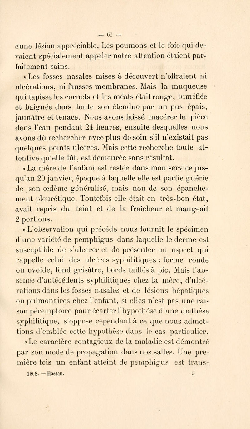 cime lésion appréciable. Les poumons et le foie, qui de- vaient spécialement appeler notre attention étaient par- faitement sains. «Les fosses nasales mises à découvert n'offraient ni ulcérations, ni fausses membranes. Mais la muqueuse qui tapisse les cornets et les méats était rouge, tuméfiée et baignée dans toute son étendue par un pus épais, jaunâtre et tenace. Nous avons laissé macérer la pièce dans l'eau pendant 24 heures, ensuite desquelles nous avons dû rechercher avec plus de soin s'il n'existait pas quelques points ulcérés. Mais cette recherche toute at- tentive qu'elle lût, est demeurée sans résultat. « La mère de l'enfant est restée dans mon service jus- qu'au 20 janvier, époque à laquelle elle est partie guérie de son œdème généralisé, mais non de son épanche- ment pleurétique. Toutefois elle était en très-bon état, avait repris du teint et de la fraîcheur et mangeait 2 portions. « L'observation qui précède nous fournit le spécimen d'une variété de pemphigus dans laquelle le derme est susceptible de s'ulcérer et de présenter un aspect qui rappelle celui des ulcères syphilitiques : forme ronde ou ovoïde, fond gTisàtre, bords taillés à pic. Mais l'ab- sence d'antécédents syphilitiques chez la mère, d'ulcé- rations dans les fosses nasales et de lésions hépatiques ou pulmonaires chez l'enfant, si elles n'est pas une rai- son péremptoire pour écarter l'hypothèse d'une diathèse syphilitique, s'oppose cependant à ce que nous admet- tions d'emblée cette hypothèse dans te cas particulier. «Le caractère contagieux de la maladie est démontré par son mode de propagation dans nos salles. Une pre- mière fois un enfant atteint de pemphigus est trans- 1868i — Hassan. G