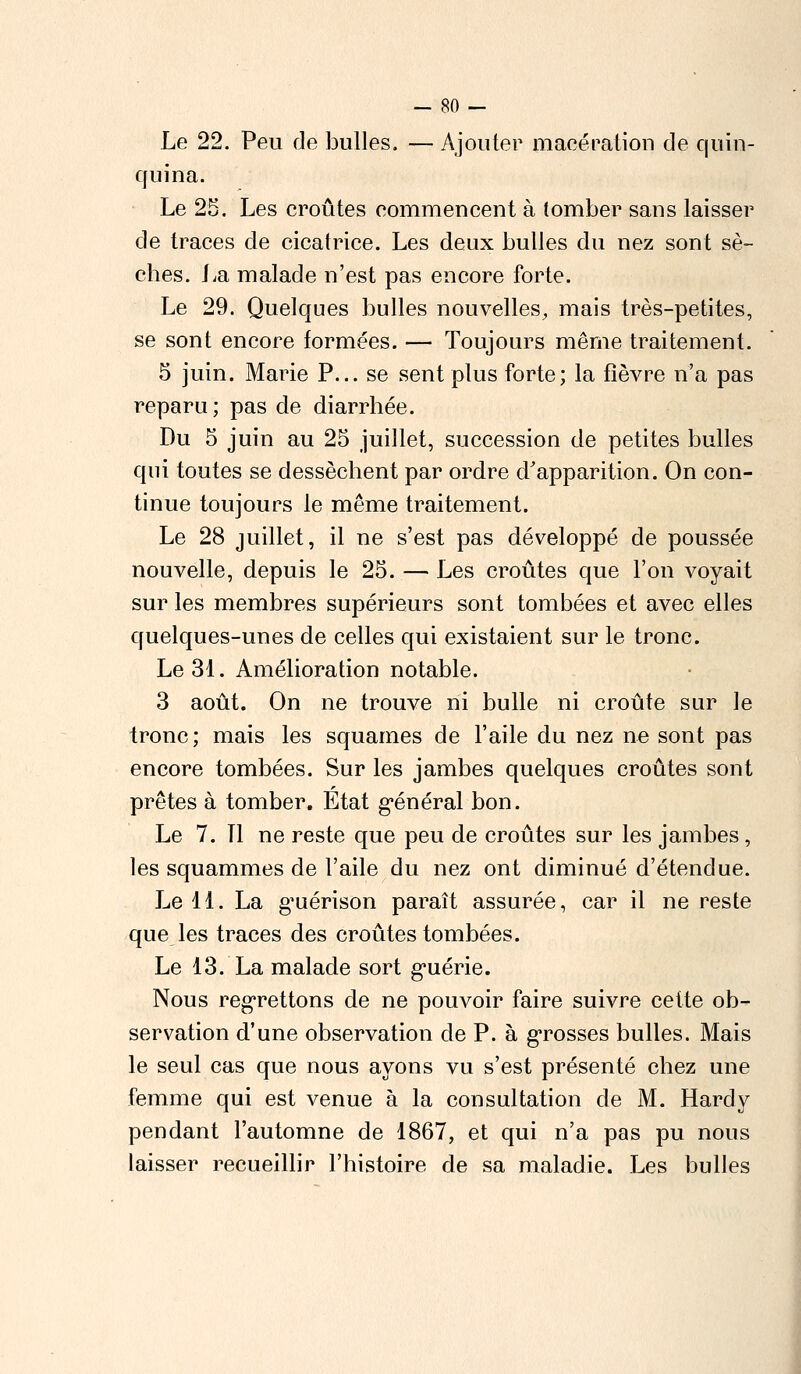 Le 22. Peu de bulles. — Ajouter macération de quin- quina. Le 25. Les croûtes commencent à tomber sans laisser de traces de cicatrice. Les deux bulles du nez sont sè- ches. La malade n'est pas encore forte. Le 29. Quelques bulles nouvelles, mais très-petites, se sont encore formées. — Toujours même traitement. 5 juin. Marie P... se sent plus forte; la fièvre n'a pas reparu ; pas de diarrhée. Du 5 juin au 25 juillet, succession de petites bulles qui toutes se dessèchent par ordre d'apparition. On con- tinue toujours le même traitement. Le 28 juillet, il ne s'est pas développé de poussée nouvelle, depuis le 25. — Les croûtes que l'on voyait sur les membres supérieurs sont tombées et avec elles quelques-unes de celles qui existaient sur le tronc. Le 31. Amélioration notable. 3 août. On ne trouve ni bulle ni croûte sur le tronc; mais les squames de l'aile du nez ne sont pas encore tombées. Sur les jambes quelques croûtes sont prêtes à tomber. Etat général bon. Le 7. Tl ne reste que peu de croûtes sur les jambes, les squammes de l'aile du nez ont diminué d'étendue. Le 11. La guérison paraît assurée, car il ne reste que les traces des croûtes tombées. Le 13. La malade sort guérie. Nous regrettons de ne pouvoir faire suivre cette ob- servation d'une observation de P. à grosses bulles. Mais le seul cas que nous ayons vu s'est présenté chez une femme qui est venue à la consultation de M. Hardy pendant l'automne de 1867, et qui n'a pas pu nous laisser recueillir l'histoire de sa maladie. Les bulles