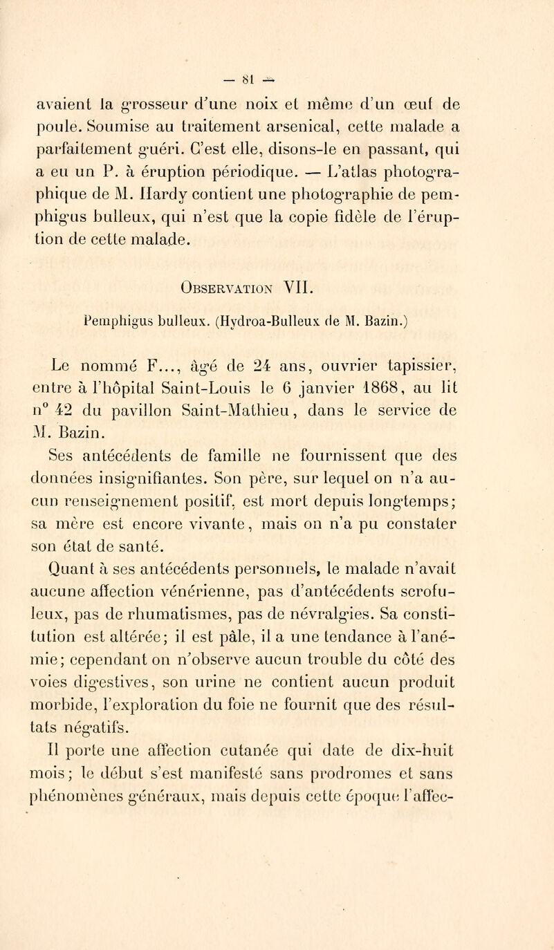 avaient la grosseur d'une noix et même d'un œuf de poule. Soumise au traitement arsenical, cette malade a parfaitement gnéri. C'est elle, disons-le en passant, qui a eu un P. à éruption périodique. — L'atlas photogra- phique de M. Hardy contient une photographie de pem- phig-us huileux, qui n'est que la copie fidèle de l'érup- tion de cette malade. Observation VII. Pemphigus bulleux. (Hydroa-Bulleux. de M. Bazin.) Le nommé F..., àgé de 24 ans, ouvrier tapissier, entre à l'hôpital Saint-Louis le 6 janvier 1868, au lit n° 42 du pavillon Saint-Mathieu, dans le service de M. Bazin. Ses antécédents de famille ne fournissent que des données insignifiantes. Son père, sur lequel on n'a au- cun renseignement positif, est mort depuis longtemps; sa mère est encore vivante, mais on n'a pu constater son état de santé. Quant à ses antécédents personnels, le malade n'avait aucune affection vénérienne, pas d'antécédents scrofu- leux, pas de rhumatismes, pas de névralgies. Sa consti- tution est altérée; il est pâle, il a une tendance à l'ané- mie; cependant on n'observe aucun trouble du côté des voies dig^estives, son urine ne contient aucun produit morbide, l'exploration du foie ne fournit que des résul- tats négatifs. Il porte une affection cutanée qui date de dix-huit mois; le début s'est manifesté sans prodromes et sans phénomènes généraux, mais depuis cette époque l'affec-