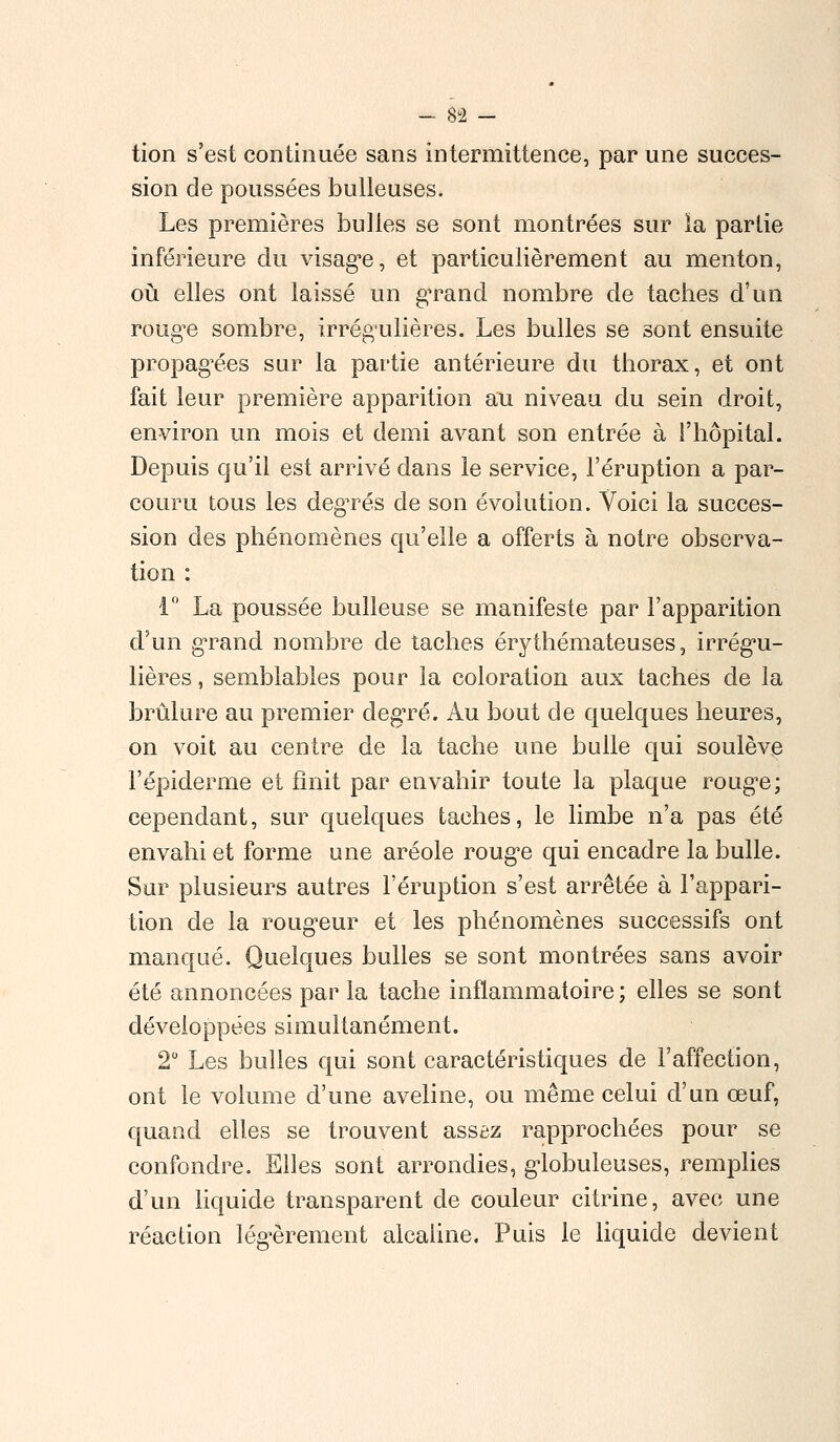 tion s'est continuée sans intermittence, par une succes- sion de poussées huileuses. Les premières bulles se sont montrées sur la partie inférieure du visage, et particulièrement au menton, où elles ont laissé un grand nombre de taches d'un rouge sombre, irrégulières. Les bulles se sont ensuite propagées sur la partie antérieure du thorax, et ont fait leur première apparition au niveau du sein droit, environ un mois et demi avant son entrée à l'hôpital. Depuis qu'il est arrivé dans le service, l'éruption a par- couru tous les degrés de son évolution. Voici la succes- sion des phénomènes qu'elle a offerts à notre observa- tion : 1° La poussée huileuse se manifeste par l'apparition d'un grand nombre de taches érythémateuses, irrégu- lières , semblables pour la coloration aux taches de la brûlure au premier degré. Au bout de quelques heures, on voit au centre de la tache une bulle qui soulève l'épiderme et finit par envahir toute la plaque rouge; cependant, sur quelques taches, le limbe n'a pas été envahi et forme une aréole roug^e qui encadre la bulle. Sur plusieurs autres l'éruption s'est arrêtée à l'appari- tion de la rougeur et les phénomènes successifs ont manqué. Quelques bulles se sont montrées sans avoir été annoncées par la tache inflammatoire ; elles se sont développées simultanément. 2° Les bulles qui sont caractéristiques de l'affection, ont le volume d'une aveline, ou même celui d'un œuf, quand elles se trouvent assaz rapprochées pour se confondre. Elles sont arrondies, globuleuses, remplies d'un liquide transparent de couleur citrine, avec une réaction légèrement alcaline. Puis le liquide devient