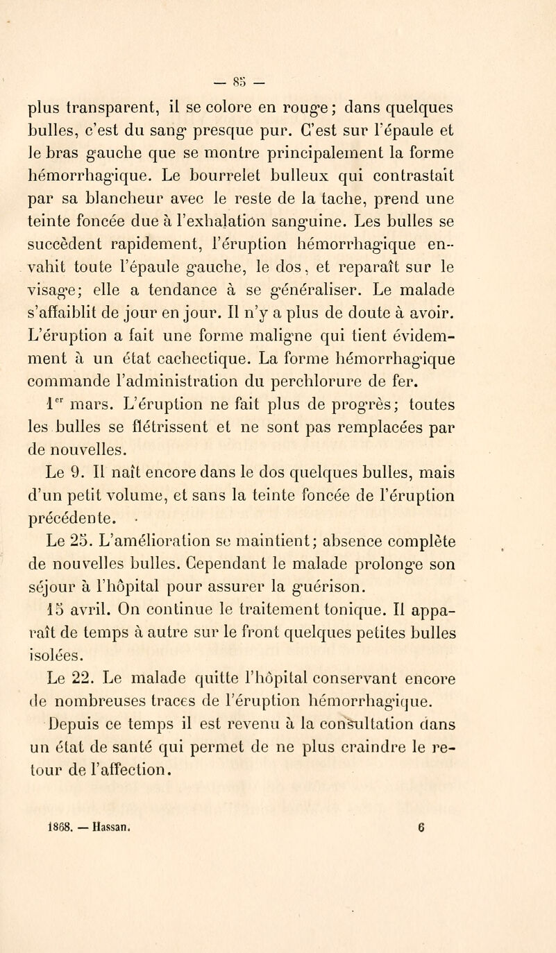 plus transparent, il se colore en rouge; dans quelques bulles, c'est du sang* presque pur. C'est sur l'épaule et le bras gauche que se montre principalement la forme hémorrhag'ique. Le bourrelet bu lieux qui contrastait par sa blancheur avec le reste de la tache, prend une teinte foncée due à l'exhalation sanguine. Les bulles se succèdent rapidement, l'éruption hémorrhag'ique en- vahit toute l'épaule gauche, le dos, et reparaît sur le visage; elle a tendance à se généraliser. Le malade s'affaiblit de jour en jour. Il n'y a plus de doute à avoir. L'éruption a fait une forme maligne qui tient évidem- ment à un état cachectique. La forme hémorrhag'ique commande l'administration du perchlorure de fer. 1er mars. L'éruption ne fait plus de progTès; toutes les bulles se flétrissent et ne sont pas remplacées par de nouvelles. Le 9. Il naît encore dans le dos quelques bulles, mais d'un petit volume, et sans la teinte foncée de l'éruption précédente. • Le 25. L'amélioration se maintient; absence complète de nouvelles bulles. Cependant le malade prolonge son séjour à l'hôpital pour assurer la guérison. 15 avril. On continue le traitement tonique. Il appa- raît de temps à autre sur le front quelques petites bulles isolées. Le 22. Le malade quitte l'hôpital conservant encore de nombreuses traces de l'éruption hémorrhag'ique. Depuis ce temps il est revenu à la consultation dans un état de santé qui permet de ne plus craindre le re- tour de l'affection. 1868. — Hassan.