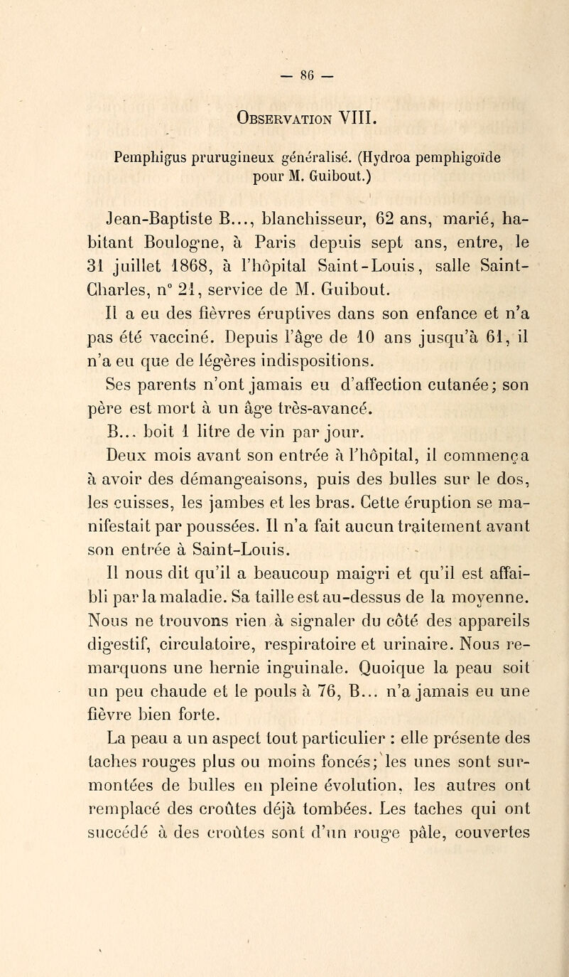 Observation VIII. Pemphigus prurugineux généralisé. (Hydroa pemphigoïde pour M. Guibout.) Jean-Baptiste B..., blanchisseur, 62 ans, marié, ha- bitant Boulogne, à Paris depuis sept ans, entre, le 31 juillet 1868, à l'hôpital Saint-Louis, salle Saint- Charles, n° 21, service de M. Guibout. Il a eu des fièvres éruptives dans son enfance et n'a pas été vacciné. Depuis l'âge de 10 ans jusqu'à 61, il n'a eu que cle légères indispositions. Ses parents n'ont jamais eu d'affection cutanée; son père est mort à un âge très-avancé. B... boit 1 litre devin par jour. Deux mois avant son entrée à l'hôpital, il commença à avoir des démangeaisons, puis des bulles sur le dos, les cuisses, les jambes et les bras. Cette éruption se ma- nifestait par poussées. Il n'a fait aucun traitement avant son entrée à Saint-Louis. Il nous dit qu'il a beaucoup maigri et qu'il est affai- bli par la maladie. Sa taille est au-dessus de la moyenne. Nous ne trouvons rien à signaler du côté des appareils digestif, circulatoire, respiratoire et urinaire. Nous re- marquons une hernie inguinale. Quoique la peau soit un peu chaude et le pouls à 76, B... n'a jamais eu une fièvre bien forte. La peau a un aspect tout particulier : elle présente des taches rouges plus ou moins foncés; les unes sont sur- montées de bulles en pleine évolution, les autres ont remplacé des croûtes déjà tombées. Les taches qui ont succédé à des croûtes sont d'un rouge pâle, couvertes