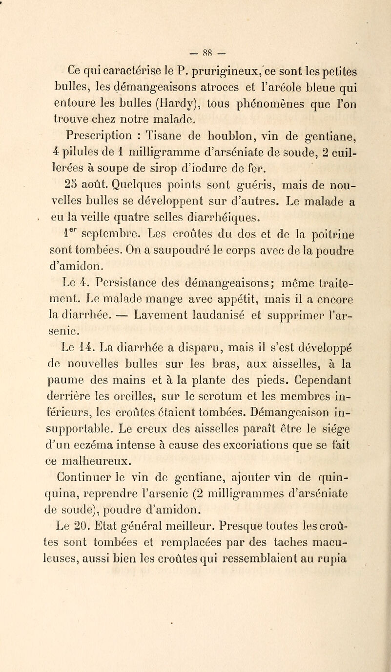 Ce qui caractérise le P. prurigineux, ce sont les petites bulles, les démangeaisons atroces et l'aréole bleue qui entoure les bulles (Hardy), tous phénomènes que l'on trouve chez notre malade. Prescription : Tisane de houblon, vin de gentiane, 4 pilules de 1 milligramme d'arséniate de soude, 2 cuil- lerées à soupe de sirop d'iodure de fer. 25 août. Quelques points sont guéris, mais de nou- velles bulles se développent sur d'autres. Le malade a eu la veille quatre selles diarrhéiques. 1er septembre. Les croûtes du dos et de la poitrine sont tombées. On a saupoudré le corps avec de la poudre d'amidon. Le 4. Persistance des démangeaisons; même traite- ment. Le malade mange avec appétit, mais il a encore la diarrhée. — Lavement laudanisé et supprimer l'ar- senic. Le 14. La diarrhée a disparu, mais il s'est développé de nouvelles bulles sur les bras, aux aisselles, à la paume des mains et à la plante des pieds. Cependant derrière les oreilles, sur le scrotum et les membres in- férieurs, les croûtes étaient tombées. Démangeaison in- supportable. Le creux des aisselles paraît être le siège d'un eczéma intense à cause des excoriations que se fait ce malheureux. Continuer le vin de gentiane, ajouter vin de quin- quina, reprendre l'arsenic (2 milligrammes d'arséniate de soude), poudre d'amidon. Le 20. Etat général meilleur. Presque toutes les croû- tes sont tombées et remplacées par des taches macu- leuses, aussi bien les croûtes qui ressemblaient au rupia