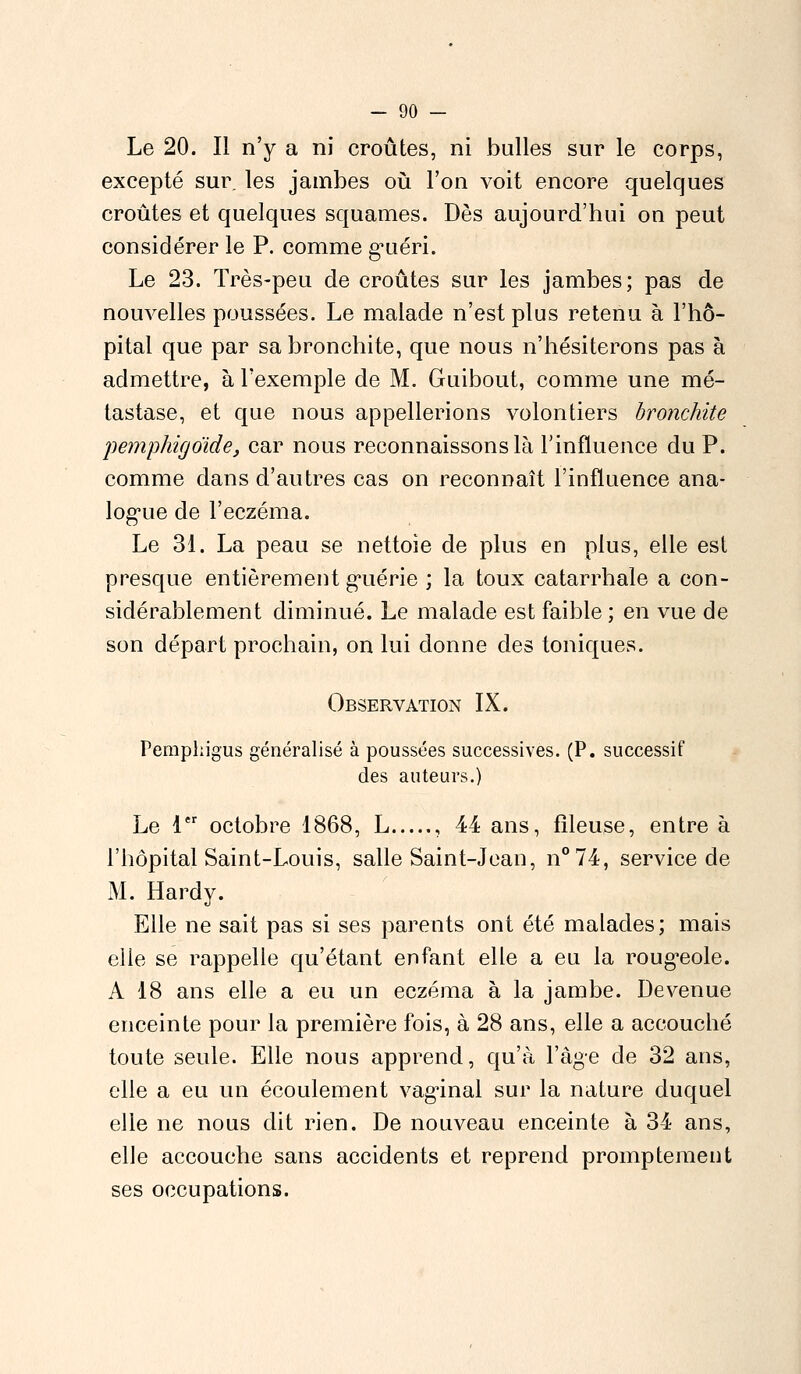 Le 20. Il n'y a ni croûtes, ni bulles sur le corps, excepté sur. les jambes où l'on voit encore quelques croûtes et quelques squames. Dès aujourd'hui on peut considérer le P. comme guéri. Le 23. Très-peu de croûtes sur les jambes; pas de nouvelles poussées. Le malade n'est plus retenu à l'hô- pital que par sa bronchite, que nous n'hésiterons pas à admettre, à l'exemple de M. Guibout, comme une mé- tastase, et que nous appellerions volontiers bronchite pemphigoïde, car nous reconnaissons là l'influence du P. comme dans d'autres cas on reconnaît l'influence ana- logue de l'eczéma. Le 31. La peau se nettoie de plus en plus, elle est presque entièrement guérie ; la toux catarrhale a con- sidérablement diminué. Le malade est faible ; en vue de son départ prochain, on lui donne des toniques. Observation IX. Pempkigus généralisé à poussées successives. (P. successif des auteurs.) Le 1er octobre 1868, L , 44 ans, fîleuse, entre à l'hôpital Saint-Louis, salle Saint-Jean, n°74, service de M. Hardy. Elle ne sait pas si ses parents ont été malades; mais elle se rappelle qu'étant enfant elle a eu la rougeole. A 18 ans elle a eu un eczéma à la jambe. Devenue enceinte pour la première fois, à 28 ans, elle a accouché toute seule. Elle nous apprend, qu'à l'âge de 32 ans, elle a eu un écoulement vaginal sur la nature duquel elle ne nous dit rien. De nouveau enceinte à 34 ans, elle accouche sans accidents et reprend promptement ses occupations.