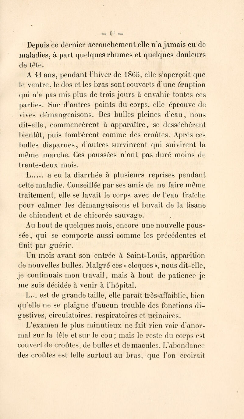 Depuis ce dernier accouchement elle n'a jamais eu de maladies, à part quelques rhumes et quelques douleurs de tête. A 41 ans, pendant l'hiver de 1865, elle s'aperçoit que le ventre, le dos et les bras sont couverts d'une éruption qui n'a pas mis plus de trois jours à envahir toutes ces parties. Sur d'autres points du corps, elle éprouve de vives démangeaisons. Des bulles pleines d'eau, nous dit-elle, commencèrent à apparaître, se desséchèrent bientôt, puis tombèrent comme des croûtes. Après ces bulles disparues, d'autres survinrent qui suivirent la même marche. Ces poussées n'ont pas duré moins de trente-deux mois. L a eu la diarrhée à plusieurs reprises pendant cette maladie. Conseillée par ses amis de ne faire même traitement, elle se lavait le corps avec de l'eau fraîche pour calmer les démangeaisons et buvait de la tisane de chiendent et de chicorée sauvage. Au bout de quelques mois, encore une nouvelle pous- sée, qui se comporte aussi comme les précédentes et finit par guérir. Un mois avant son entrée à Saint-Louis, apparition de nouvelles bulles. Malgré ces « cloques », nous dit-elle, je continuais mon travail, mais à bout de patience je me suis décidée à venir à l'hôpital. L... est de grande taille, elle paraît très-affaiblie, bien qu'elle ne se plaigne d'aucun trouble des fonctions di- gestives, circulatoires, respiratoires et urinaires. L'examen le plus minutieux ne fait rien voir d'anor- mal sur la tête et sur le cou ; mais le reste du corps est couvert de croûtes, de bulles et de macules. L'abondance des croûtes est telle surtout au bras, que l'on croirait