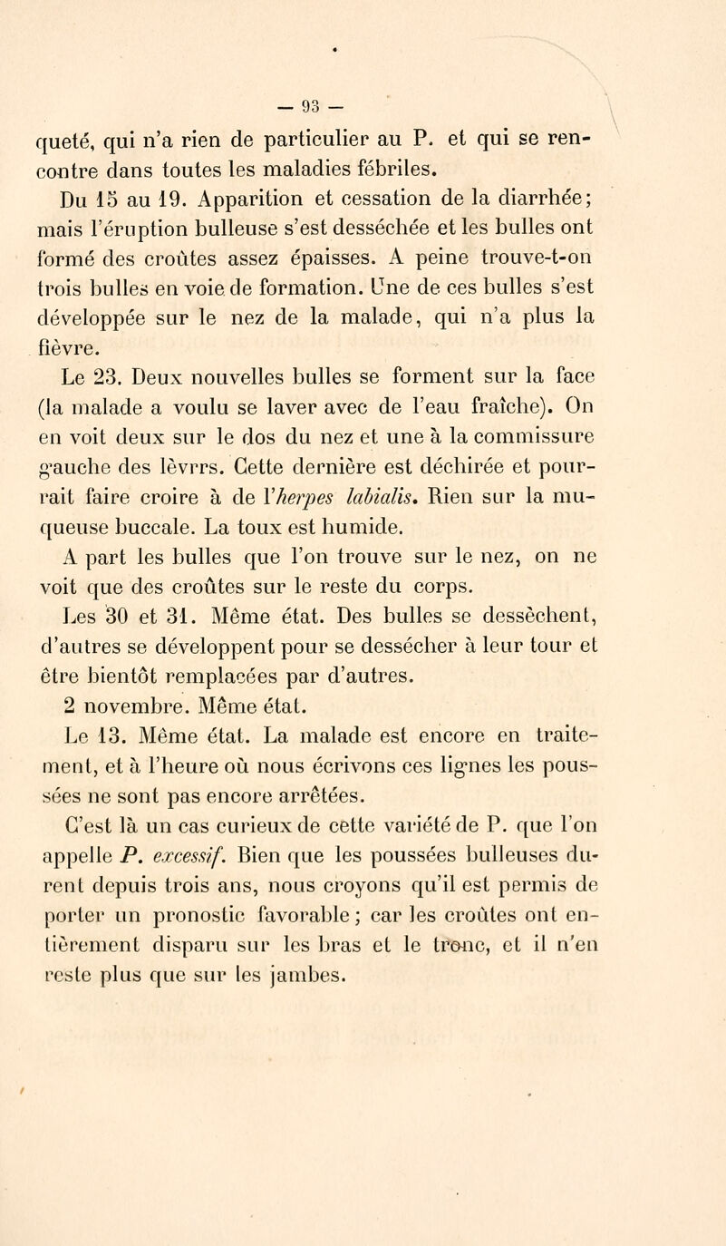 quêté, qui n'a rien de particulier au P. et qui se ren- contre clans toutes les maladies fébriles. Du 15 au 19. Apparition et cessation de la diarrhée; mais l'éruption huileuse s'est desséchée et les bulles ont formé des croûtes assez épaisses. A peine trouve-t-on trois bulles en voie de formation. Une de ces bulles s'est développée sur le nez de la malade, qui n'a plus la fièvre. Le 23. Deux nouvelles bulles se forment sur la face (la malade a voulu se laver avec de l'eau fraîche). On en voit deux sur le dos du nez et une à la commissure gauche des lèvrrs. Cette dernière est déchirée et pour- rait faire croire à de Vherpès labialis. Rien sur la mu- queuse buccale. La toux est humide. A part les bulles que l'on trouve sur le nez, on ne voit que des croûtes sur le reste du corps. Les 30 et 31. Même état. Des bulles se dessèchent, d'autres se développent pour se dessécher à leur tour et être bientôt remplacées par d'autres. 2 novembre. Même état. Le 13. Même état. La malade est encore en traite- ment, et à l'heure où nous écrivons ces lignes les pous- sées ne sont pas encore arrêtées. C'est là un cas curieux de cette variété de P. que l'on appelle P. excessif. Bien que les poussées huileuses du- rent depuis trois ans, nous croyons qu'il est permis de porter un pronostic favorable; car les croûtes ont en- tièrement disparu sur les bras et le tronc, et il n'en reste plus que sur les jambes.