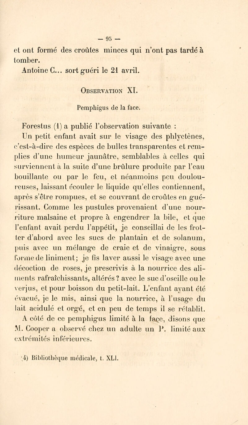 et ont formé des croûtes minces qui n'ont pas tardé à tomber. Antoine G... sort guéri le 21 avril. Observation XL Pemphigus de la face. Forestus (1) a publié l'observation suivante : Un petit enfant avait sur le visage des phlyctènes, c'est-à-dire des espèces de bulles transparentes et rem- plies d'une humeur jaunâtre, semblables à celles qui surviennent à la suite d'une brûlure produite par l'eau bouillante ou par le feu, et néanmoins peu doulou- reuses, laissant écouler le liquide qu'elles contiennent, après s'être rompues, et se couvrant de croûtes en gué- rissant. Gomme les pustules provenaient d'une nour- riture malsaine et propre à engendrer la bile, et que l'enfant avait perdu l'appétit, je conseillai de les frot- ter d'abord avec les sucs de plantain et de solanum, puis avec un mélange de craie et de vinaigre, sous forme de Uniment; je fis laver aussi le visage avec une décoction de roses, je prescrivis à la nourrice des ali- ments rafraîchissants, altérés? avec le suc d'oseille ouïe verjus, et pour boisson du petit-lait. L'enfant ayant été évacué, je le mis, ainsi que la nourrice, à l'usage du lait acidulé et org^é, et en peu de temps il se rétablit. A côté de ce pemphigus limité à la face, disons que M. Coopéra observé chez un adulte un P. limité aux extrémités inférieures. '4) Bibliothèque médicale, t, XL1.