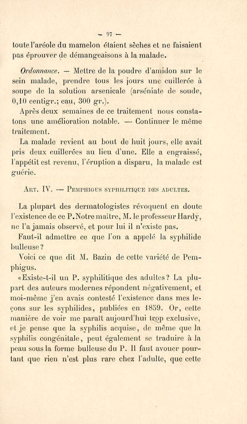 toute l'aréole du mamelon étaient sèches et ne faisaient pas éprouver de démangeaisons à la malade. Ordonnance. — Mettre de la poudre d'amidon sur le sein malade, prendre tous les jours une cuillerée à soupe de la solution arsenicale (arséniate de soude, 0,10 centigr.; eau, 300 gr.). Après deux semaines de ce traitement nous consta- tons une amélioration notable. — Continuer le même traitement. La malade revient au bout de huit jours, elle avait pris deux cuillerées au lieu d'une. Elle a engraissé, l'appétit est revenu, l'éruption a disparu, la malade est g^uérie. Art. IV. — Pemphigus syphilitique des adultes. La plupart des dermatologistes révoquent en doute l'existence de ce P.Notre maître, M. le professeur Hardy, ne l'a jamais observé, et pour lui il n'existe pas. Faut-il admettre ce que l'on a appelé la syphilide huileuse ? Voici ce que dit M. Bazin de cette variété de Pem- phigms. «Existe-t-il un P. syphilitique des adultes? La plu- part des auteurs modernes répondent négativement, et moi-même j'en avais contesté l'existence dans mes le- çons sur les syphilides, publiées en 1859. Or, cette manière de voir me paraît aujourd'hui trop exclusive, et je pense que la syphilis acquise, de même que la syphilis congénitale, peut également se traduire à la peau sous la forme huileuse du P. Il faut avouer pour- tant que rien n'est plus rare chez l'adulte, que cette