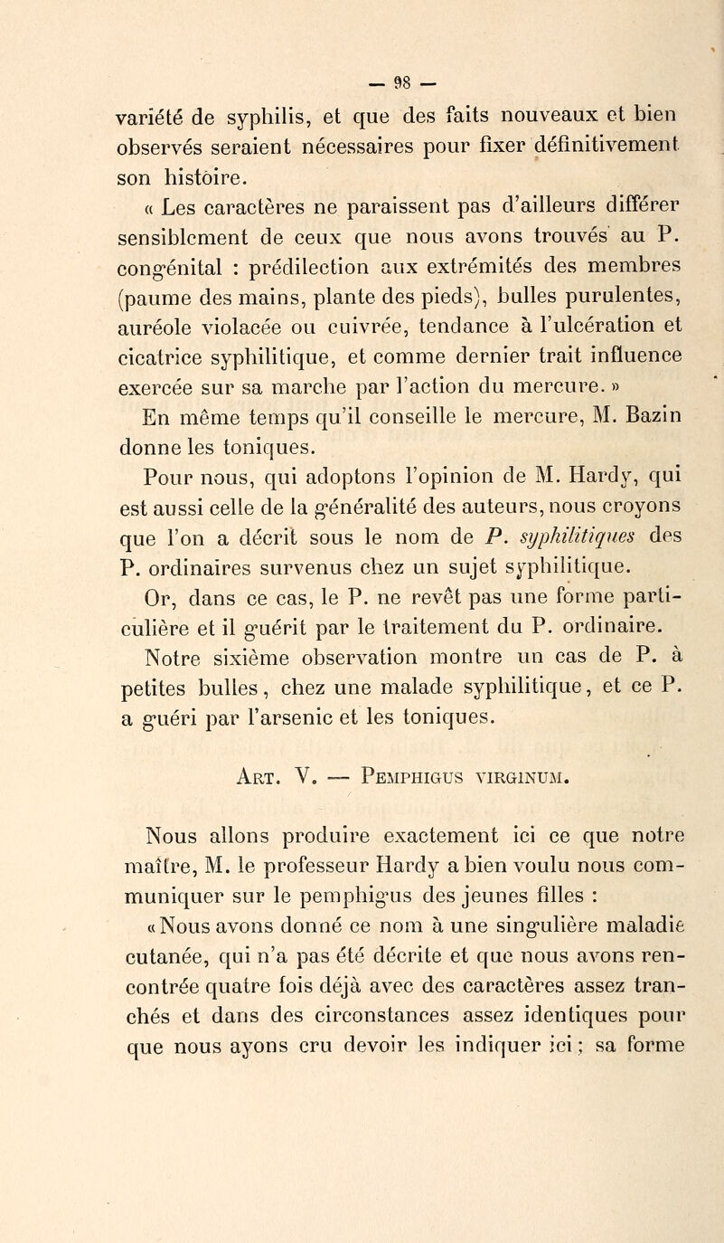 variété de syphilis, et que des faits nouveaux et bien observés seraient nécessaires pour fixer définitivement son histoire. a Les caractères ne paraissent pas d'ailleurs différer sensiblement de ceux que nous avons trouvés au P. congénital : prédilection aux extrémités des membres (paume des mains, plante des pieds), bulles purulentes, auréole violacée ou cuivrée, tendance à l'ulcération et cicatrice syphilitique, et comme dernier trait influence exercée sur sa marche par l'action du mercure. » En même temps qu'il conseille le mercure, M. Bazin donne les toniques. Pour nous, qui adoptons l'opinion de M. Hardy, qui est aussi celle de la généralité des auteurs, nous croyons que l'on a décrit sous le nom de P. syphilitiques des P. ordinaires survenus chez un sujet syphilitique. Or, dans ce cas, le P. ne revêt pas une forme parti- culière et il guérit par le traitement du P. ordinaire. Notre sixième observation montre un cas de P. à petites bulles, chez une malade syphilitique, et ce P, a guéri par l'arsenic et les toniques. Art. V. — Pemphigus virginum. Nous allons produire exactement ici ce que notre maître, M. le professeur Hardy a bien voulu nous com- muniquer sur le pemphigus des jeunes filles : « Nous avons donné ce nom à une singulière maladie cutanée, qui n'a pas été décrite et que nous avons ren- contrée quatre fois déjà avec des caractères assez tran- chés et dans des circonstances assez identiques pour que nous ayons cru devoir les indiquer ici ; sa forme