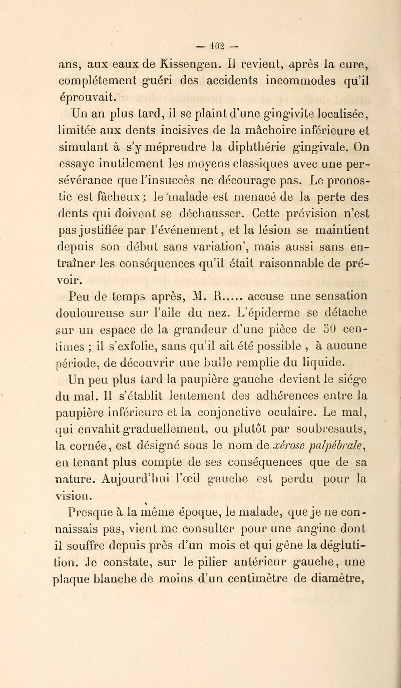 ans, aux eaux de Kissengen. Ii revient, après la cure, complètement guéri des accidents incommodes qu'il éprouvait. Un an plus tard, il se plaint d'une gingivite localisée, limitée aux dents incisives de la mâchoire inférieure et simulant à s'y méprendre la diphthérie gingivale. On essaye inutilement les moyens classiques avec une per- sévérance que Tinsuccès ne découragée pas. Le pronos- tic est fâcheux; le'malade est menacé de la perte des dents qui doivent se déchausser. Cette prévision n'est pas justifiée par l'événement, et la lésion se maintient depuis son début sans variation', mais aussi sans en- traîner les conséquences qu'il était raisonnable de pré- voir. Peu de temps après, M. R accuse une sensation douloureuse sur l'aile du nez. L'épiderme se détache sur un espace de la grandeur d'une pièce de 50 cen- times ; il s'exfolie, sans qu'il ait été possible , à aucune période, de découvrir une bulle remplie du liquide. Un peu plus tard la paupière gauche devient le siège du mal. Il s'établit lentement des adhérences entre la paupière inférieure et la conjonctive oculaire. Le mal, qui envahit graduellement, ou plutôt par soubresauts, la cornée, est désigné sous le nom de œêrose palpêbrale, en tenant plus compte de ses conséquences que de sa nature. Aujourd'hui l'œil gauche est perdu pour la vision. Presque à la même époque, le malade, que je ne con- naissais pas, vient me consulter pour une angine dont il souffre depuis près d'un mois et qui gêne la dégluti- tion. Je constate, sur le pilier antérieur gauche, une plaque blanche de moins d'un centimètre de diamètre,