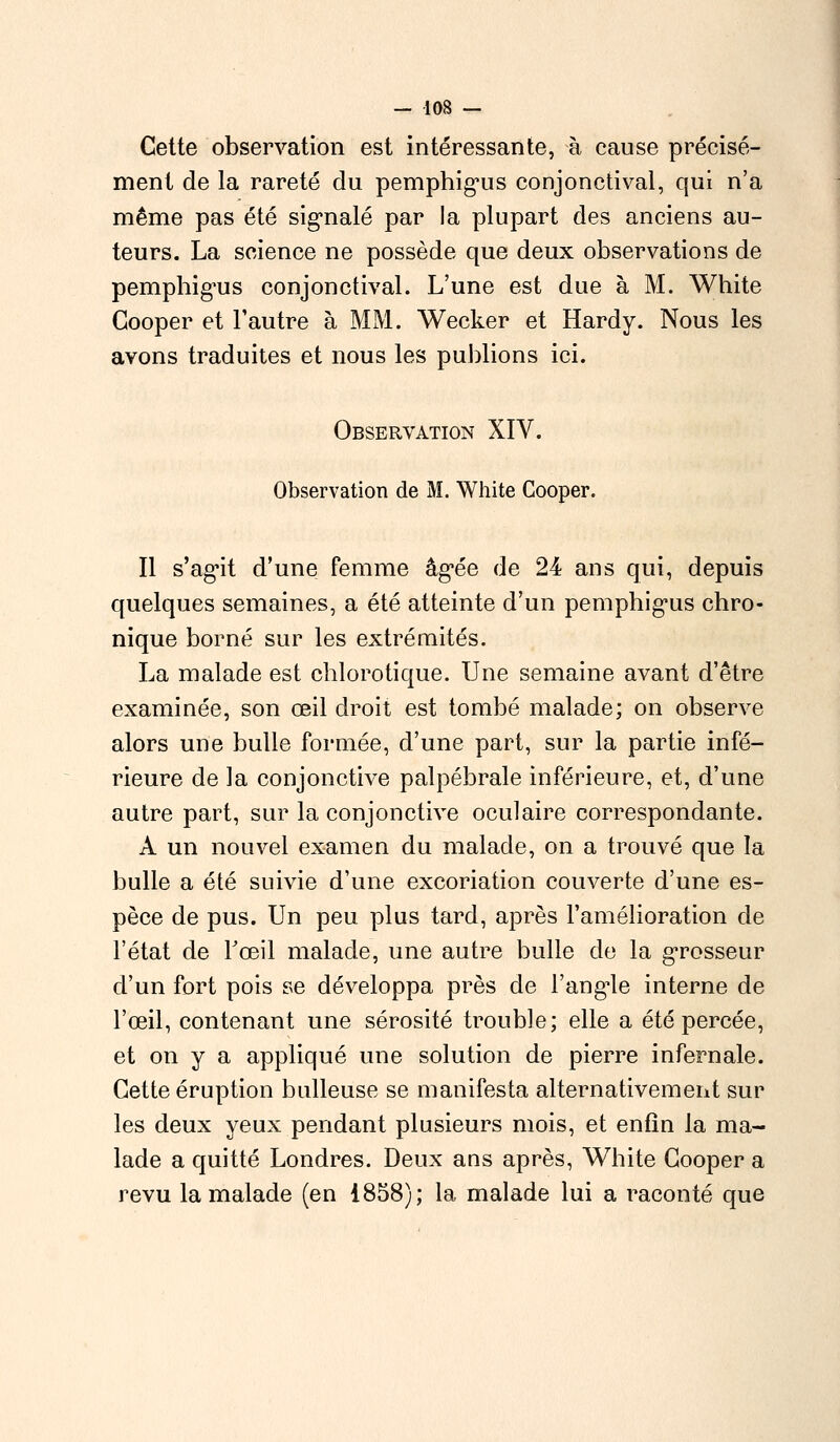 Cette observation est intéressante, à cause précisé- ment de la rareté du pemphigus conjonctival, qui n'a même pas été signalé par la plupart des anciens au- teurs. La science ne possède que deux observations de pemphigus conjonctival. L'une est due à M. White Cooper et l'autre à MM. Wecker et Hardy. Nous les avons traduites et nous les publions ici. Observation XIV. Observation de M. White Cooper. Il s'agit d'une femme âgée de 24 ans qui, depuis quelques semaines, a été atteinte d'un pemphigus chro- nique borné sur les extrémités. La malade est chlorotique. Une semaine avant d'être examinée, son œil droit est tombé malade; on observe alors une bulle formée, d'une part, sur la partie infé- rieure de la conjonctive palpébrale inférieure, et, d'une autre part, sur la conjonctive oculaire correspondante. A un nouvel examen du malade, on a trouvé que la bulle a été suivie d'une excoriation couverte d'une es- pèce de pus. Un peu plus tard, après l'amélioration de l'état de Fœil malade, une autre bulle de la grosseur d'un fort pois se développa près de l'angle interne de l'œil, contenant une sérosité trouble; elle a été percée, et on y a appliqué une solution de pierre infernale. Cette éruption huileuse se manifesta alternativement sur les deux yeux pendant plusieurs mois, et enfin la ma- lade a quitté Londres. Deux ans après, White Cooper a revu la malade (en 1858); la malade lui a raconté que