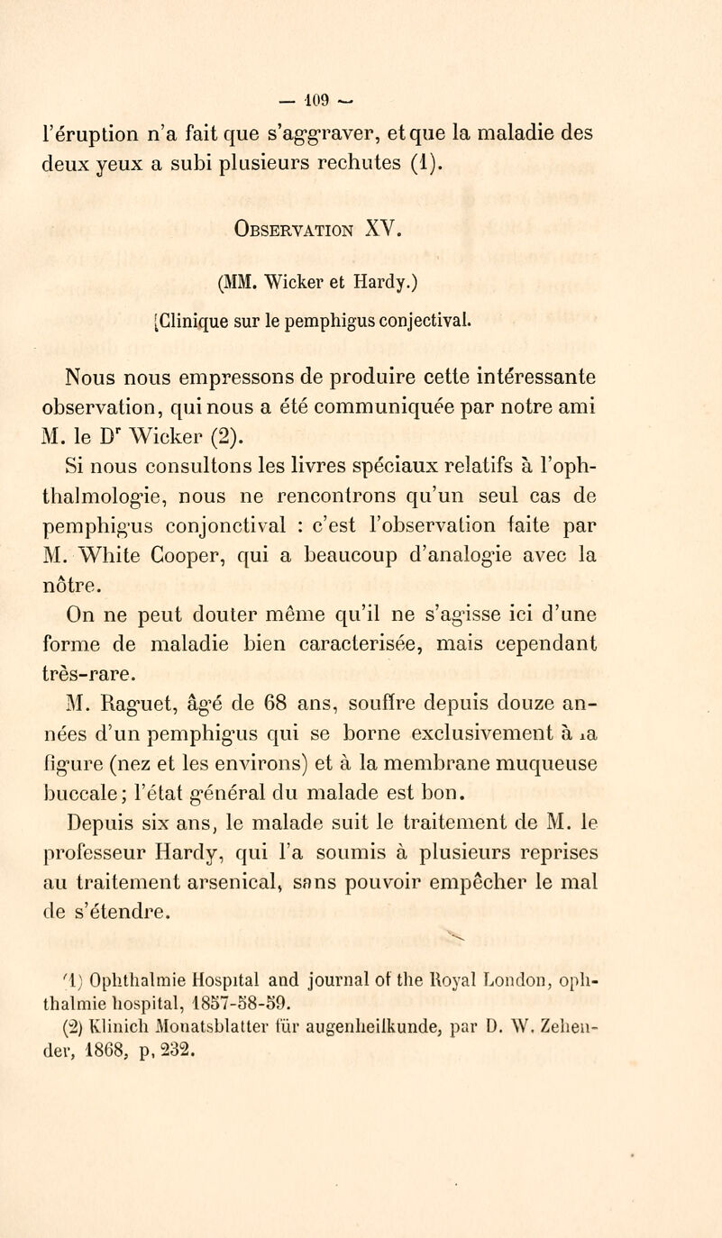 l'éruption n'a fait que s'aggraver, et que la maladie des deux yeux a subi plusieurs rechutes (1). Observation XV. (MM. Wicker et Hardy.) [Clinique sur le pemphigus conjectival. Nous nous empressons de produire cette intéressante observation, qui nous a été communiquée par notre ami M. le Dr Wicker (2). Si nous consultons les livres spéciaux relatifs à l'oph- thalmologie, nous ne rencontrons qu'un seul cas de pemphigus conjonctival : c'est l'observation faite par M. White Cooper, qui a beaucoup d'analogie avec la nôtre. On ne peut douter même qu'il ne s'agisse ici d'une forme de maladie bien caractérisée, mais cependant très-rare. M. Rag*uet, âgé de 68 ans, souffre depuis douze an- nées d'un pemphig'us qui se borne exclusivement à ±a fig'ure (nez et les environs) et à la membrane muqueuse buccale; l'état général du malade est bon. Depuis six ans, le malade suit le traitement de M. le professeur Hardy, qui l'a soumis à plusieurs reprises au traitement arsenical, sans pouvoir empêcher le mal de s'étendre. f\) Ophthalmie Hospital and journal of the Royal bon don, opli- thalmie hospital, 1857-58-59. (2) Klinich Mouatsblatter fur augenheilkunde, par D. W. Zehen- der, 1868, p, 232.