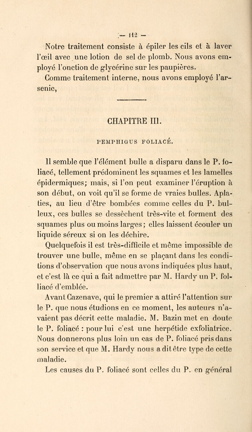 ;— 142 - Notre traitement consiste à épiler les cils et à laver l'œil avec.une lotion de sel de plomb. Nous avons em- ployé l'onction de glycérine sur les paupières. Gomme traitement interne, nous avons employé l'ar- senic, CHAPITRE III. PEMPHIOUS FOLIACÉ. 11 semble que l'élément bulle a disparu dans le P. fo- liacé, tellement prédominent les squames et les lamelles épidermiques; mais, si l'on peut examiner l'éruption à son début, on voit qu'il se forme de vraies bulles. Apla- ties, au lieu d'être bombées comme celles du P. bul- leux, ces bulles se dessèchent très-vite et forment des squames plus ou moins larges; elles laissent écouler un liquide séreux si on les déchire. Quelquefois il est très-difficile et même impossible de trouver une bulle, même en se plaçant dans les condi- tions d'observation que nous avons indiquées plus haut, et c'est là ce qui a fait admettre par M. Hardy un P. fol- liacé d'emblée. Avant Gazenave, qui le premier a attiré l'attention sur le P. que nous étudions en ce moment, les auteurs n'a- vaient pas décrit cette maladie. M. Bazin met en doute le P. foliacé : pour lui c'est une herpétide exfoliatrice. Nous donnerons plus loin un cas de P. foliacé pris dans son service et que M. Hardy nous a dit être type de cette maladie. Les causes du P. foliacé sont celles du P. en général