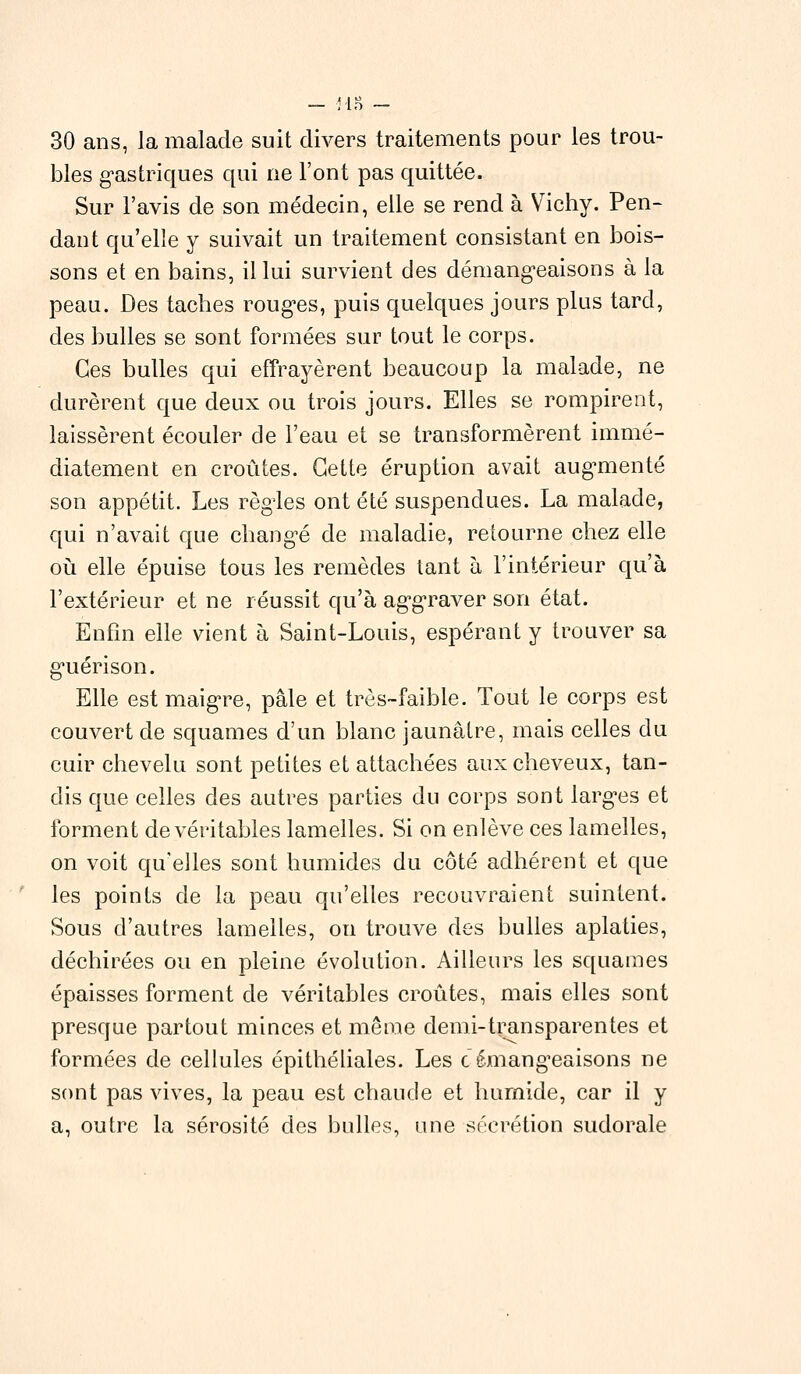 30 ans, la malade suit divers traitements pour les trou- bles gastriques qui ne l'ont pas quittée. Sur l'avis de son médecin, elle se rend à Vichy. Pen- dant qu'elle y suivait un traitement consistant en bois- sons et en bains, il lui survient des démangeaisons à la peau. Des taches rouges, puis quelques jours plus tard, des bulles se sont formées sur tout le corps. Ces bulles qui effrayèrent beaucoup la malade, ne durèrent que deux ou trois jours. Elles se rompirent, laissèrent écouler de l'eau et se transformèrent immé- diatement en croûtes. Cette éruption avait augmenté son appétit. Les règles ont été suspendues. La malade, qui n'avait que changé de maladie, retourne chez elle où elle épuise tous les remèdes tant à l'intérieur qu'à l'extérieur et ne réussit qu'à aggraver son état. Enfin elle vient à Saint-Louis, espérant y trouver sa guérison. Elle est maigre, pâle et très-faible. Tout le corps est couvert de squames d'un blanc jaunâtre, mais celles du cuir chevelu sont petites et attachées aux cheveux, tan- dis que celles des autres parties du corps sont larges et forment de véritables lamelles. Si on enlève ces lamelles, on voit qu'elles sont humides du côté adhérent et que les points de la peau qu'elles recouvraient suintent. Sous d'autres lamelles, on trouve des bulles aplaties, déchirées ou en pleine évolution. Ailleurs les squames épaisses forment de véritables croûtes, mais elles sont presque partout minces et même demi-transparentes et formées de cellules épithéliales. Les c émangeaisons ne sont pas vives, la peau est chaude et humide, car il y a, outre la sérosité des bulles, une sécrétion sudorale