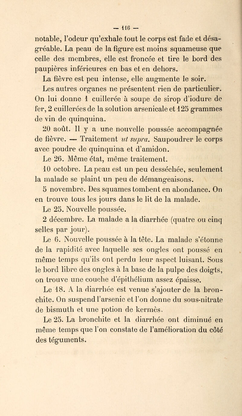 notable, l'odeur qu'exhale tout le corps est fade et désa- gréable. La peau de la figure est moins squameuse que celle des membres, elle est froncée et tire le bord des paupières inférieures en bas et en dehors. La fièvre est peu intense,, elle augmente le soir. Les autres organes ne présentent rien de particulier. On lui donne 1 cuillerée à soupe de sirop d'iodure de fer, 2 cuillerées de la solution arsenicale et 125 grammes de vin de quinquina. 20 août. 11 y a une nouvelle poussée accompagnée de fièvre. —- Traitement ut supra. Saupoudrer le corps avec poudre de quinquina et d'amidon. Le 26. Même état, même traitement. 10 octobre. La peau est un peu desséchée, seulement la malade se plaint un peu de démangeaisons. 5 novembre. Des squames tombent en abondance. On en trouve tous les jours dans le lit de la malade. Le 25. Nouvelle poussée. 2 décembre. La malade a la diarrhée (quatre ou cinq selles par jour). Le 6. Nouvelle poussée à la tête. La malade s'étonne de la rapidité avec laquelle ses ongles ont poussé en même temps qu'ils ont perdu leur aspect luisant. Sous le bord libre des ongles à la base de la pulpe des doigts, on trouve une couche d'épithélium assez épaisse. Le 18. A la diarrhée est venue s'ajouter de la bron- chite. On suspend l'arsenic et l'on donne du sous-nitrate de bismuth et une potion de kermès. Le 25. La bronchite et la diarrhée ont diminué en même temps que l'on constate de l'amélioration du côté des téguments.